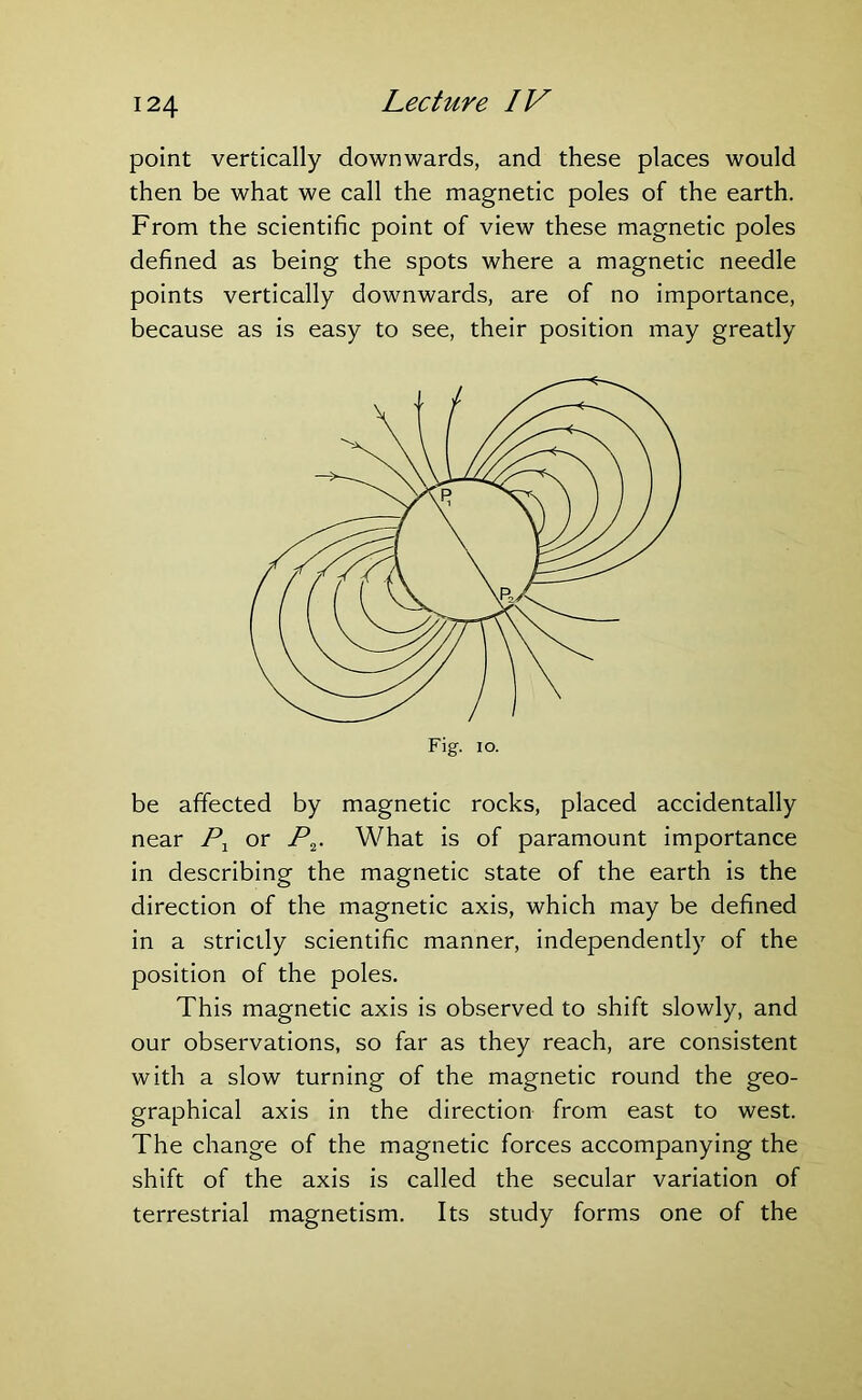 point vertically downwards, and these places would then be what we call the magnetic poles of the earth. From the scientific point of view these magnetic poles defined as being the spots where a magnetic needle points vertically downwards, are of no importance, because as is easy to see, their position may greatly be affected by magnetic rocks, placed accidentally near P1 or P2. What is of paramount importance in describing the magnetic state of the earth is the direction of the magnetic axis, which may be defined in a strictly scientific manner, independently of the position of the poles. This magnetic axis is observed to shift slowly, and our observations, so far as they reach, are consistent with a slow turning of the magnetic round the geo- graphical axis in the direction from east to west. The change of the magnetic forces accompanying the shift of the axis is called the secular variation of terrestrial magnetism. Its study forms one of the
