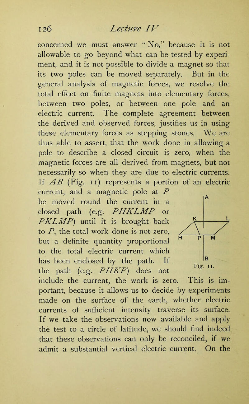 concerned we must answer “ No,” because it is not allowable to go beyond what can be tested by experi- ment, and it is not possible to divide a magnet so that its two poles can be moved separately. But in the general analysis of magnetic forces, we resolve the total effect on finite magnets into elementary forces, between two poles, or between one pole and an electric current. The complete agreement between the derived and observed forces, justifies us in using these elementary forces as stepping stones. We are thus able to assert, that the work done in allowing a pole to describe a closed circuit is zero, when the magnetic forces are all derived from magnets, but not necessarily so when they are due to electric currents. If AB (Fig. n) represents a portion of an electric current, and a magnetic pole at P be moved round the current in a closed path (e.g. PHKLMP or PKLMP) until it is brought back to P, the total work done is not zero, but a definite quantity proportional to the total electric current which has been enclosed by the path. If the path (e.g. PHKP) does not include the current, the work is zero. This is im- portant, because it allows us to decide by experiments made on the surface of the earth, whether electric currents of sufficient intensity traverse its surface. If we take the observations now available and apply the test to a circle of latitude, we should find indeed that these observations can only be reconciled, if we admit a substantial vertical electric current. On the