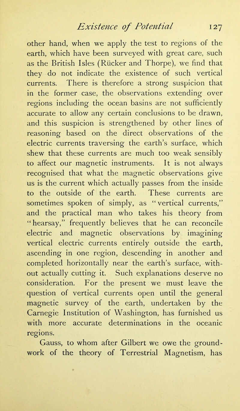 other hand, when we apply the test to regions of the earth, which have been surveyed with great care, such as the British Isles (Rucker and Thorpe), we find that they do not indicate the existence of such vertical currents. There is therefore a strong suspicion that in the former case, the observations extending over regions including the ocean basins are not sufficiently accurate to allow any certain conclusions to be drawn, and this suspicion is strengthened by other lines of reasoning based on the direct observations of the electric currents traversing the earth’s surface, which shew that these currents are much too weak sensibly to affect our magnetic instruments. It is not always recognised that what the magnetic observations give us is the current which actually passes from the inside to the outside of the earth. These currents are sometimes spoken of simply, as “vertical currents,” and the practical man who takes his theory from “hearsay,” frequently believes that he can reconcile electric and magnetic observations by imagining vertical electric currents entirely outside the earth, ascending in one region, descending in another and completed horizontally near the earth’s surface, with- out actually cutting it. Such explanations deserve no consideration. For the present we must leave the question of vertical currents open until the general magnetic survey of the earth, undertaken by the Carnegie Institution of Washington, has furnished us with more accurate determinations in the oceanic regions. Gauss, to whom after Gilbert we owe the ground- work of the theory of Terrestrial Magnetism, has