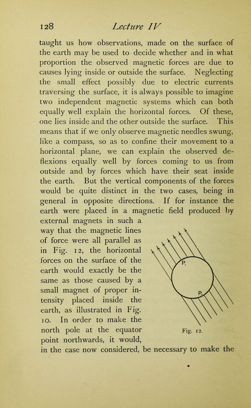 taught us how observations, made on the surface of the earth may be used to decide whether and in what proportion the observed magnetic forces are due to causes lying inside or outside the surface. Neglecting the small effect possibly due to electric currents traversing the surface, it is always possible to imagine two independent magnetic systems which can both equally well explain the horizontal forces. Of these, one lies inside and the other outside the surface. This means that if we only observe magnetic needles swung, like a compass, so as to confine their movement to a horizontal plane, we can explain the observed de- flexions equally well by forces coming to us from outside and by forces which have their seat inside the earth. But the vertical components of the forces would be quite distinct in the two cases, being in general in opposite directions. If for instance the earth were placed in a magnetic field produced by external magnets in such a way that the magnetic lines of force were all parallel as in Fig. 12, the horizontal forces on the surface of the earth would exactly be the same as those caused by a small magnet of proper in- tensity placed inside the earth, as illustrated in Fig. jo. In order to make the north pole at the equator point northwards, it would, in the case now considered, be necessary to make the