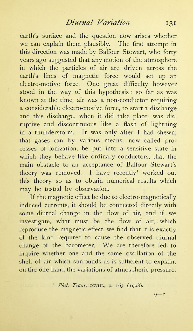 earth’s surface and the question now arises whether we can explain them plausibly. The first attempt in this direction was made by Balfour Stewart, who forty years ago suggested that any motion of the atmosphere in which the particles of air are driven across the earth’s lines of magnetic force would set up an electro-motive force. One great difficulty however stood in the way of this hypothesis : so far as was known at the time, air was a non-conductor requiring a considerable electro-motive force, to start a discharge and this discharge, when it did take place, was dis- ruptive and discontinuous like a flash of lightning in a thunderstorm. It was only after I had shewn, that gases can by various means, now called pro- cesses of ionization, be put into a sensitive state in which they behave like ordinary conductors, that the main obstacle to an acceptance of Balfour Stewart’s theory was removed. I have recently1 worked out this theory so as to obtain numerical results which may be tested by observation. If the magnetic effect be due to electro-magnetically induced currents, it should be connected directly with some diurnal change in the flow of air, and if we investigate, what must be the flow of air, which reproduce the magnetic effect, we find that it is exactly of the kind required to cause the observed diurnal change of the barometer. We are therefore led to inquire whether one and the same oscillation of the shell of air which surrounds us is sufficient to explain, on the one hand the variations of atmospheric pressure, 1 Phil. Trails, ccvm., p. 163 (1908). 9—2