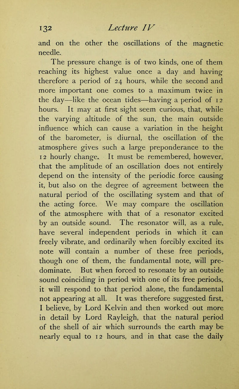 and on the other the oscillations of the magnetic needle. The pressure change is of two kinds, one of them reaching its highest value once a day and having therefore a period of 24 hours, while the second and more important one comes to a maximum twice in the day—like the ocean tides—having a period of 12 hours. It may at first sight seem curious, that, while the varying altitude of the sun, the main outside influence which can cause a variation in the height of the barometer, is diurnal, the oscillation of the atmosphere gives such a large preponderance to the 12 hourly change. It must be remembered, however, that the amplitude of an oscillation does not entirely depend on the intensity of the periodic force causing it, but also on the degree of agreement between the natural period of the oscillating system and that of the acting force. We may compare the oscillation of the atmosphere with that of a resonator excited by an outside sound. The resonator will, as a rule, have several independent periods in which it can freely vibrate, and ordinarily when forcibly excited its note will contain a number of these free periods, though one of them, the fundamental note, will pre- dominate. But when forced to resonate by an outside sound coinciding in period with one of its free periods, it will respond to that period alone, the fundamental not appearing at all. It was therefore suggested first, I believe, by Lord Kelvin and then worked out more in detail by Lord Rayleigh, that the natural period of the shell of air which surrounds the earth may be nearly equal to 12 hours, and in that case the daily