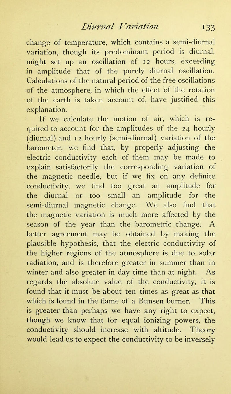 change of temperature, which contains a semi-diurnal variation, though its predominant period is diurnal, might set up an oscillation of 12 hours, exceeding in amplitude that of the purely diurnal oscillation. Calculations of the natural period of the free oscillations of the atmosphere, in which the effect of the rotation of the earth is taken account of, have justified this explanation. If we calculate the motion of air, which is re- quired to account for the amplitudes of the 24 hourly (diurnal) and 12 hourly (semi-diurnal) variation of the barometer, we find that, by properly adjusting the electric conductivity each of them may be made to explain satisfactorily the corresponding variation of the magnetic needle, but if we fix on any definite conductivity, we find too great an amplitude for the diurnal or too small an amplitude for the semi-diurnal magnetic change. We also find that the magnetic variation is much more affected by the season of the year than the barometric change. A better agreement may be obtained by making the plausible hypothesis, that the electric conductivity of the higher regions of the atmosphere is due to solar radiation, and is therefore greater in summer than in winter and also greater in day time than at night. As regards the absolute value of the conductivity, it is found that it must be about ten times as great as that which is found in the flame of a Bunsen burner. This is greater than perhaps we have any right to expect, though we know that for equal ionizing powers, the conductivity should increase with altitude. Theory would lead us to expect the conductivity to be inversely