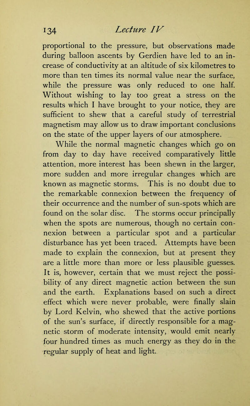 proportional to the pressure, but observations made during balloon ascents by Gerdien have led to an in- crease of conductivity at an altitude of six kilometres to more than ten times its normal value near the surface, while the pressure was only reduced to one half. Without wishing to lay too great a stress on the results which I have brought to your notice, they are sufficient to shew that a careful study of terrestrial magnetism may allow us to draw important conclusions on the state of the upper layers of our atmosphere. While the normal magnetic changes which go on from day to day have received comparatively little attention, more interest has been shewn in the larger, more sudden and more irregular changes which are known as magnetic storms. This is no doubt due to the remarkable connexion between the frequency of their occurrence and the number of sun-spots which are found on the solar disc. The storms occur principally when the spots are numerous, though no certain con- nexion between a particular spot and a particular disturbance has yet been traced. Attempts have been made to explain the connexion, but at present they are a little more than more or less plausible guesses. It is, however, certain that we must reject the possi- bility of any direct magnetic action between the sun and the earth. Explanations based on such a direct effect which were never probable, were finally slain by Lord Kelvin, who shewed that the active portions of the sun’s surface, if directly responsible for a mag- netic storm of moderate intensity, would emit nearly four hundred times as much energy as they do in the regular supply of heat and light.