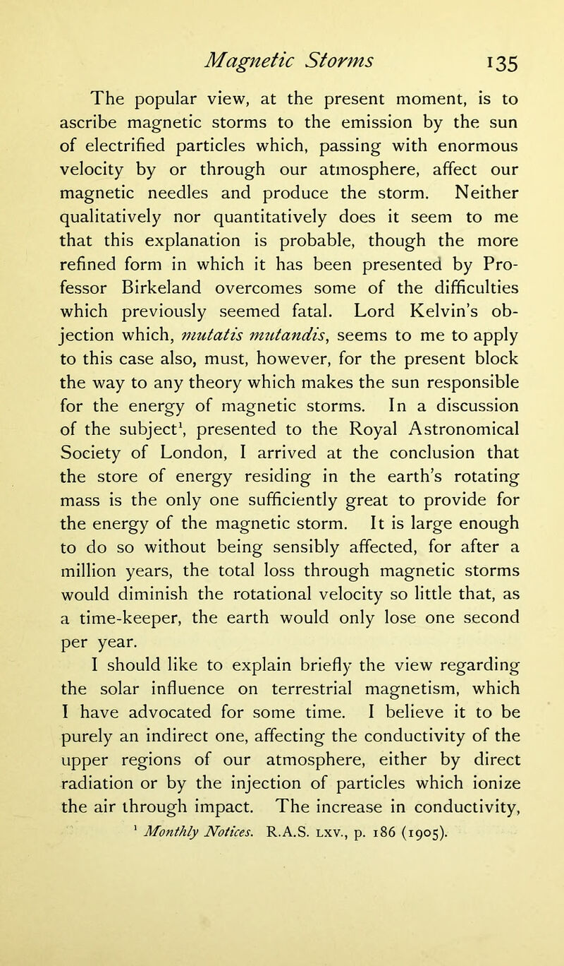 The popular view, at the present moment, is to ascribe magnetic storms to the emission by the sun of electrified particles which, passing with enormous velocity by or through our atmosphere, affect our magnetic needles and produce the storm. Neither qualitatively nor quantitatively does it seem to me that this explanation is probable, though the more refined form in which it has been presented by Pro- fessor Birkeland overcomes some of the difficulties which previously seemed fatal. Lord Kelvin’s ob- jection which, mutatis mutandis, seems to me to apply to this case also, must, however, for the present block the way to any theory which makes the sun responsible for the energy of magnetic storms. In a discussion of the subject1, presented to the Royal Astronomical Society of London, I arrived at the conclusion that the store of energy residing in the earth’s rotating mass is the only one sufficiently great to provide for the energy of the magnetic storm. It is large enough to do so without being sensibly affected, for after a million years, the total loss through magnetic storms would diminish the rotational velocity so little that, as a time-keeper, the earth would only lose one second per year. I should like to explain briefly the view regarding the solar influence on terrestrial magnetism, which I have advocated for some time. I believe it to be purely an indirect one, affecting the conductivity of the upper regions of our atmosphere, either by direct radiation or by the injection of particles which ionize the air through impact. The increase in conductivity, 1 Monthly Notices. R.A.S. lxv., p. 186 (1905).