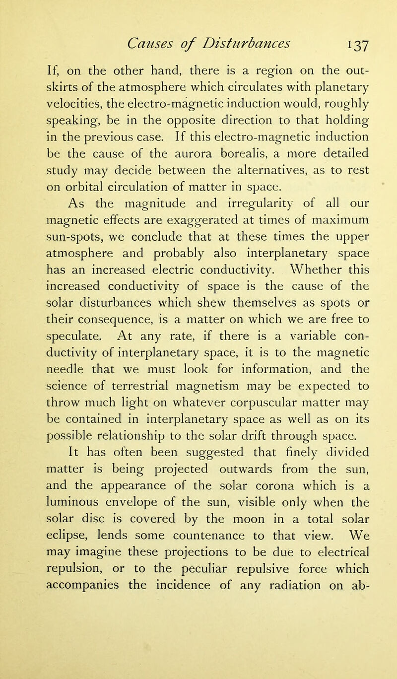 If, on the other hand, there is a region on the out- skirts of the atmosphere which circulates with planetary velocities, the electro-magnetic induction would, roughly speaking, be in the opposite direction to that holding in the previous case. If this electro-magnetic induction be the cause of the aurora borealis, a more detailed study may decide between the alternatives, as to rest on orbital circulation of matter in space. As the magnitude and irregularity of all our magnetic effects are exaggerated at times of maximum sun-spots, we conclude that at these times the upper atmosphere and probably also interplanetary space has an increased electric conductivity. Whether this increased conductivity of space is the cause of the solar disturbances which shew themselves as spots or their consequence, is a matter on which we are free to speculate. At any rate, if there is a variable con- ductivity of interplanetary space, it is to the magnetic needle that we must look for information, and the science of terrestrial magnetism may be expected to throw much light on whatever corpuscular matter may be contained in interplanetary space as well as on its possible relationship to the solar drift through space. It has often been suggested that finely divided matter is being projected outwards from the sun, and the appearance of the solar corona which is a luminous envelope of the sun, visible only when the solar disc is covered by the moon in a total solar eclipse, lends some countenance to that view. We may imagine these projections to be due to electrical repulsion, or to the peculiar repulsive force which accompanies the incidence of any radiation on ab-