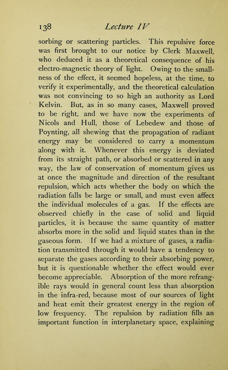 sorbing or scattering particles. This repulsive force was first brought to our notice by Clerk Maxwell, who deduced it as a theoretical consequence of his electro-magnetic theory of light. Owing to the small- ness of the effect, it seemed hopeless, at the time, to verify it experimentally, and the theoretical calculation was not convincing to so high an authority as Lord Kelvin. But, as in so many cases, Maxwell proved to be right, and we have now the experiments of Nicols and Hull, those of Lebedew and those of Poynting, all shewing that the propagation of radiant energy may be considered to carry a momentum along with it. Whenever this energy is deviated from its straight path, or absorbed or scattered in any way, the law of conservation of momentum gives us at once the magnitude and direction of the resultant repulsion, which acts whether the body on which the radiation falls be large or small, and must even affect the individual molecules of a gas. If the effects are observed chiefly in the case of solid and liquid particles, it is because the same quantity of matter absorbs more in the solid and liquid states than in the gaseous form. If we had a mixture of gases, a radia- tion transmitted through it would have a tendency to separate the gases according to their absorbing power, but it is questionable whether the effect would ever become appreciable. Absorption of the more refrang- ible rays would in general count less than absorption in the infra-red, because most of our sources of light and heat emit their greatest energy in the region of low frequency. The repulsion by radiation fills an important function in interplanetary space, explaining