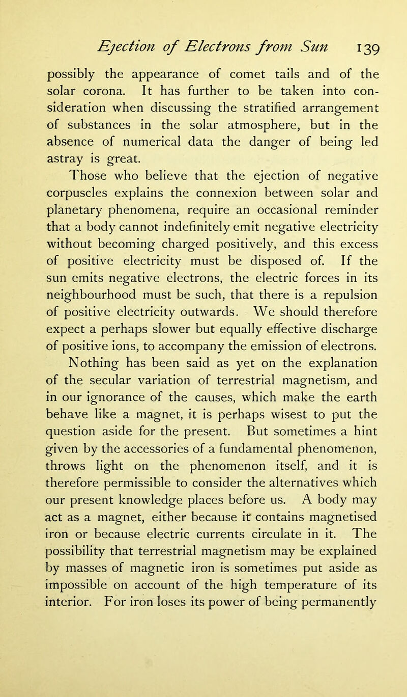 possibly the appearance of comet tails and of the solar corona. It has further to be taken into con- sideration when discussing the stratified arrangement of substances in the solar atmosphere, but in the absence of numerical data the danger of being led astray is great. Those who believe that the ejection of negative corpuscles explains the connexion between solar and planetary phenomena, require an occasional reminder that a body cannot indefinitely emit negative electricity without becoming charged positively, and this excess of positive electricity must be disposed of. If the sun emits negative electrons, the electric forces in its neighbourhood must be such, that there is a repulsion of positive electricity outwards. We should therefore expect a perhaps slower but equally effective discharge of positive ions, to accompany the emission of electrons. Nothing has been said as yet on the explanation of the secular variation of terrestrial magnetism, and in our ignorance of the causes, which make the earth behave like a magnet, it is perhaps wisest to put the question aside for the present. But sometimes a hint given by the accessories of a fundamental phenomenon, throws light on the phenomenon itself, and it is therefore permissible to consider the alternatives which our present knowledge places before us. A body may act as a magnet, either because it contains magnetised iron or because electric currents circulate in it. The possibility that terrestrial magnetism may be explained by masses of magnetic iron is sometimes put aside as impossible on account of the high temperature of its interior. For iron loses its power of being permanently
