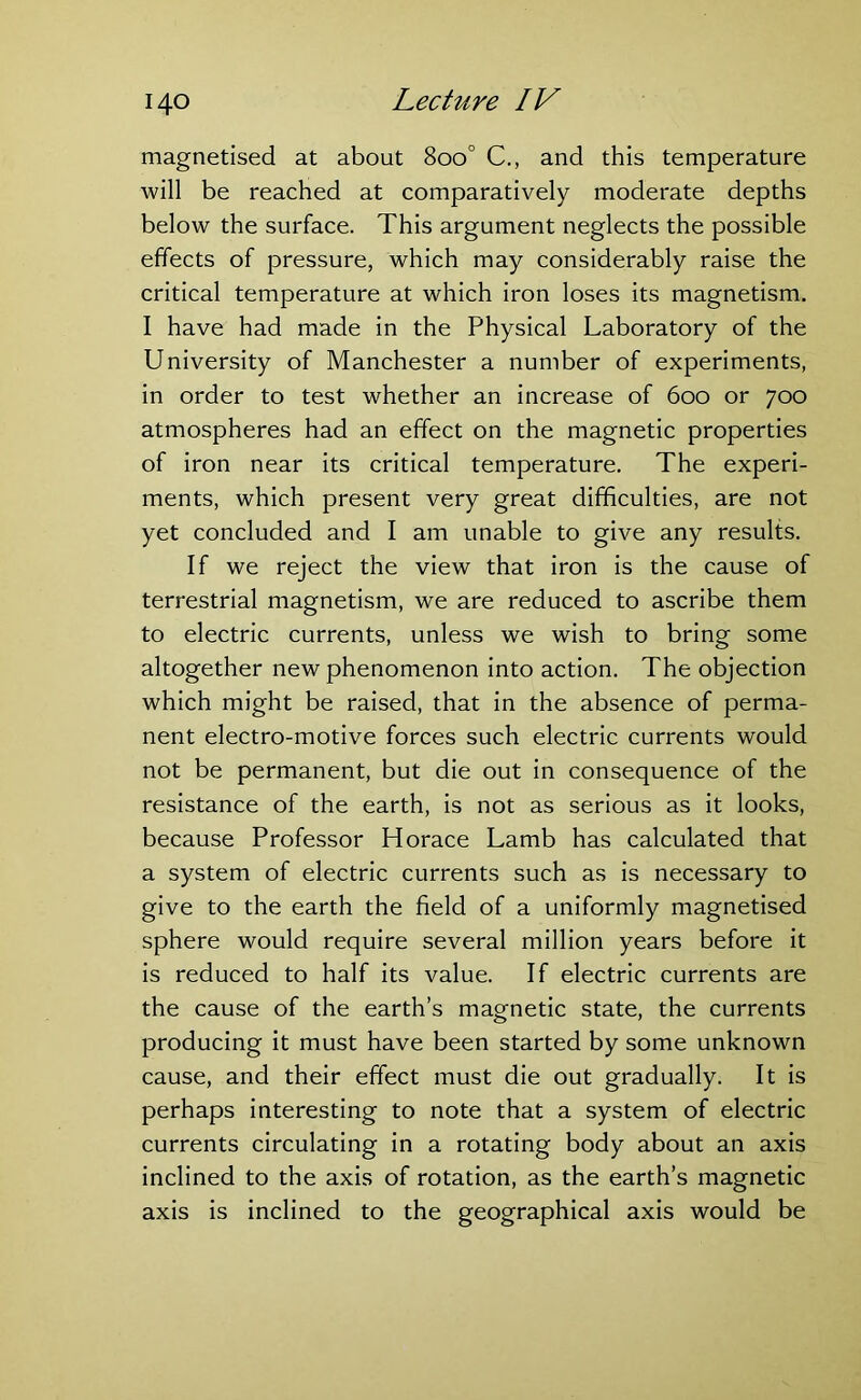 magnetised at about 8oo° C., and this temperature will be reached at comparatively moderate depths below the surface. This argument neglects the possible effects of pressure, which may considerably raise the critical temperature at which iron loses its magnetism. I have had made in the Physical Laboratory of the University of Manchester a number of experiments, in order to test whether an increase of 600 or 700 atmospheres had an effect on the magnetic properties of iron near its critical temperature. The experi- ments, which present very great difficulties, are not yet concluded and I am unable to give any results. If we reject the view that iron is the cause of terrestrial magnetism, we are reduced to ascribe them to electric currents, unless we wish to bring some altogether new phenomenon into action. The objection which might be raised, that in the absence of perma- nent electro-motive forces such electric currents would not be permanent, but die out in consequence of the resistance of the earth, is not as serious as it looks, because Professor Horace Lamb has calculated that a system of electric currents such as is necessary to give to the earth the field of a uniformly magnetised sphere would require several million years before it is reduced to half its value. If electric currents are the cause of the earth’s magnetic state, the currents producing it must have been started by some unknown cause, and their effect must die out gradually. It is perhaps interesting to note that a system of electric currents circulating in a rotating body about an axis inclined to the axis of rotation, as the earth’s magnetic axis is inclined to the geographical axis would be