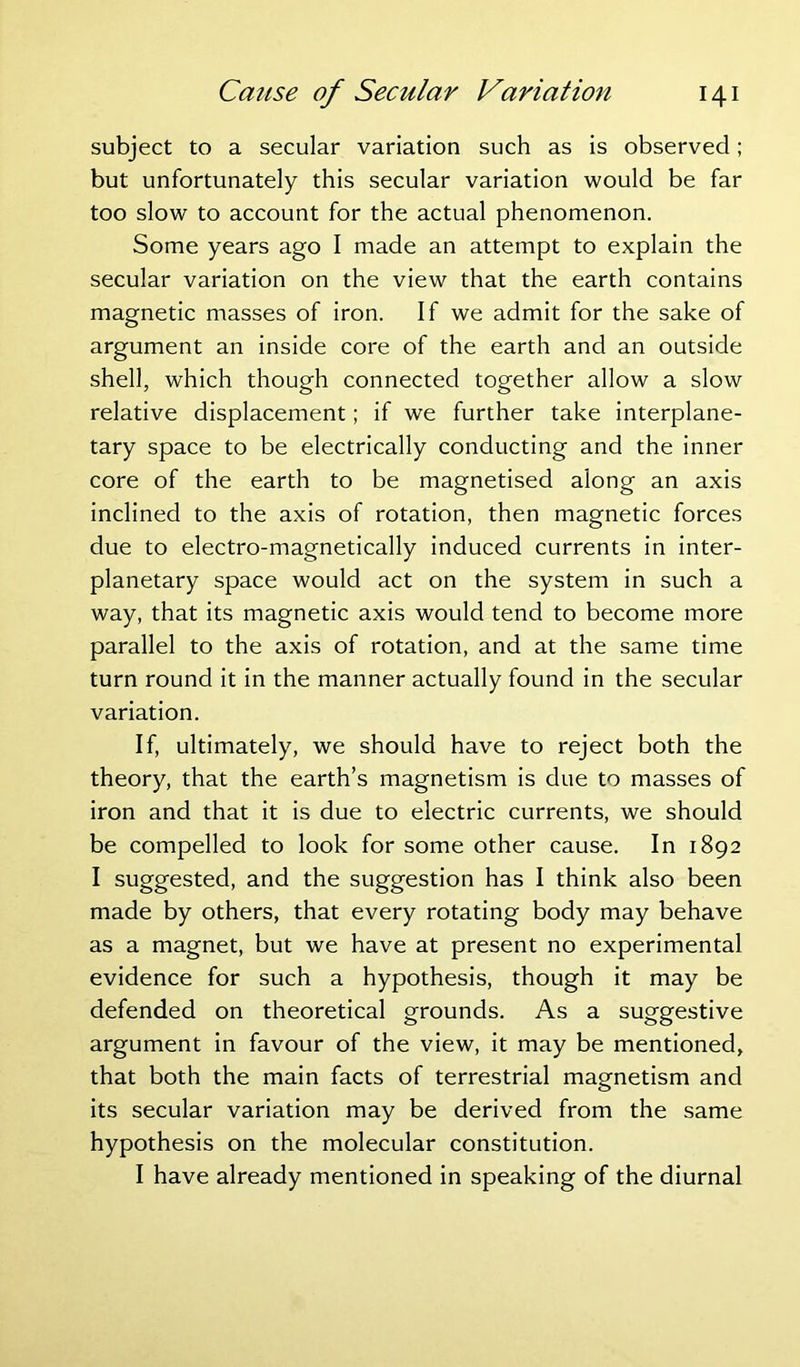 subject to a secular variation such as is observed; but unfortunately this secular variation would be far too slow to account for the actual phenomenon. Some years ago I made an attempt to explain the secular variation on the view that the earth contains magnetic masses of iron. If we admit for the sake of argument an inside core of the earth and an outside shell, which though connected together allow a slow relative displacement; if we further take interplane- tary space to be electrically conducting and the inner core of the earth to be magnetised along an axis inclined to the axis of rotation, then magnetic forces due to electro-magnetically induced currents in inter- planetary space would act on the system in such a way, that its magnetic axis would tend to become more parallel to the axis of rotation, and at the same time turn round it in the manner actually found in the secular variation. If, ultimately, we should have to reject both the theory, that the earth’s magnetism is due to masses of iron and that it is due to electric currents, we should be compelled to look for some other cause. In 1892 I suggested, and the suggestion has I think also been made by others, that every rotating body may behave as a magnet, but we have at present no experimental evidence for such a hypothesis, though it may be defended on theoretical grounds. As a suggestive argument in favour of the view, it may be mentioned, that both the main facts of terrestrial magnetism and its secular variation may be derived from the same hypothesis on the molecular constitution. I have already mentioned in speaking of the diurnal