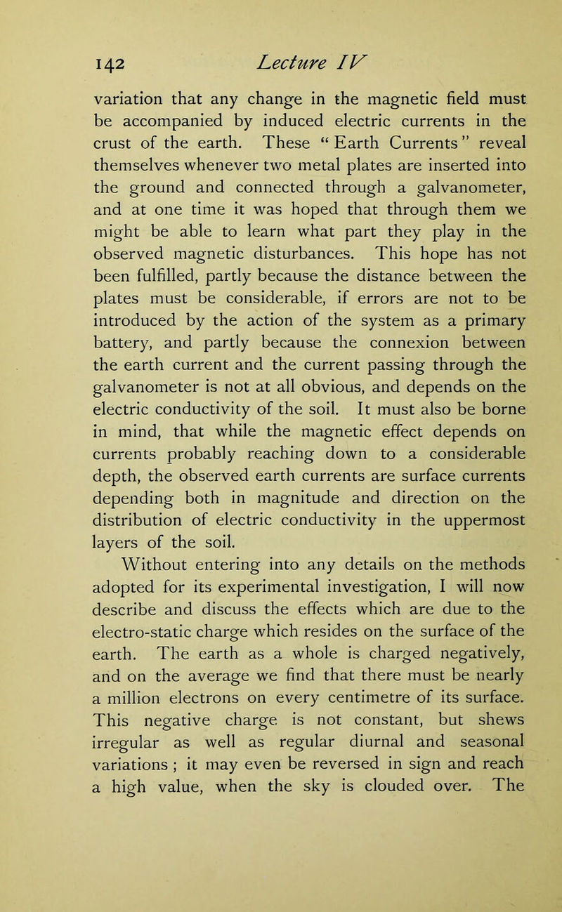 variation that any change in the magnetic field must be accompanied by induced electric currents in the crust of the earth. These “ Earth Currents ” reveal themselves whenever two metal plates are inserted into the ground and connected through a galvanometer, and at one time it was hoped that through them we might be able to learn what part they play in the observed magnetic disturbances. This hope has not been fulfilled, partly because the distance between the plates must be considerable, if errors are not to be introduced by the action of the system as a primary battery, and partly because the connexion between the earth current and the current passing through the galvanometer is not at all obvious, and depends on the electric conductivity of the soil. It must also be borne in mind, that while the magnetic effect depends on currents probably reaching down to a considerable depth, the observed earth currents are surface currents depending both in magnitude and direction on the distribution of electric conductivity in the uppermost layers of the soil. Without entering into any details on the methods adopted for its experimental investigation, I will now describe and discuss the effects which are due to the electro-static charge which resides on the surface of the earth. The earth as a whole is charged negatively, and on the average we find that there must be nearly a million electrons on every centimetre of its surface. This negative charge is not constant, but shews irregular as well as regular diurnal and seasonal variations ; it may even be reversed in sign and reach a high value, when the sky is clouded over. The