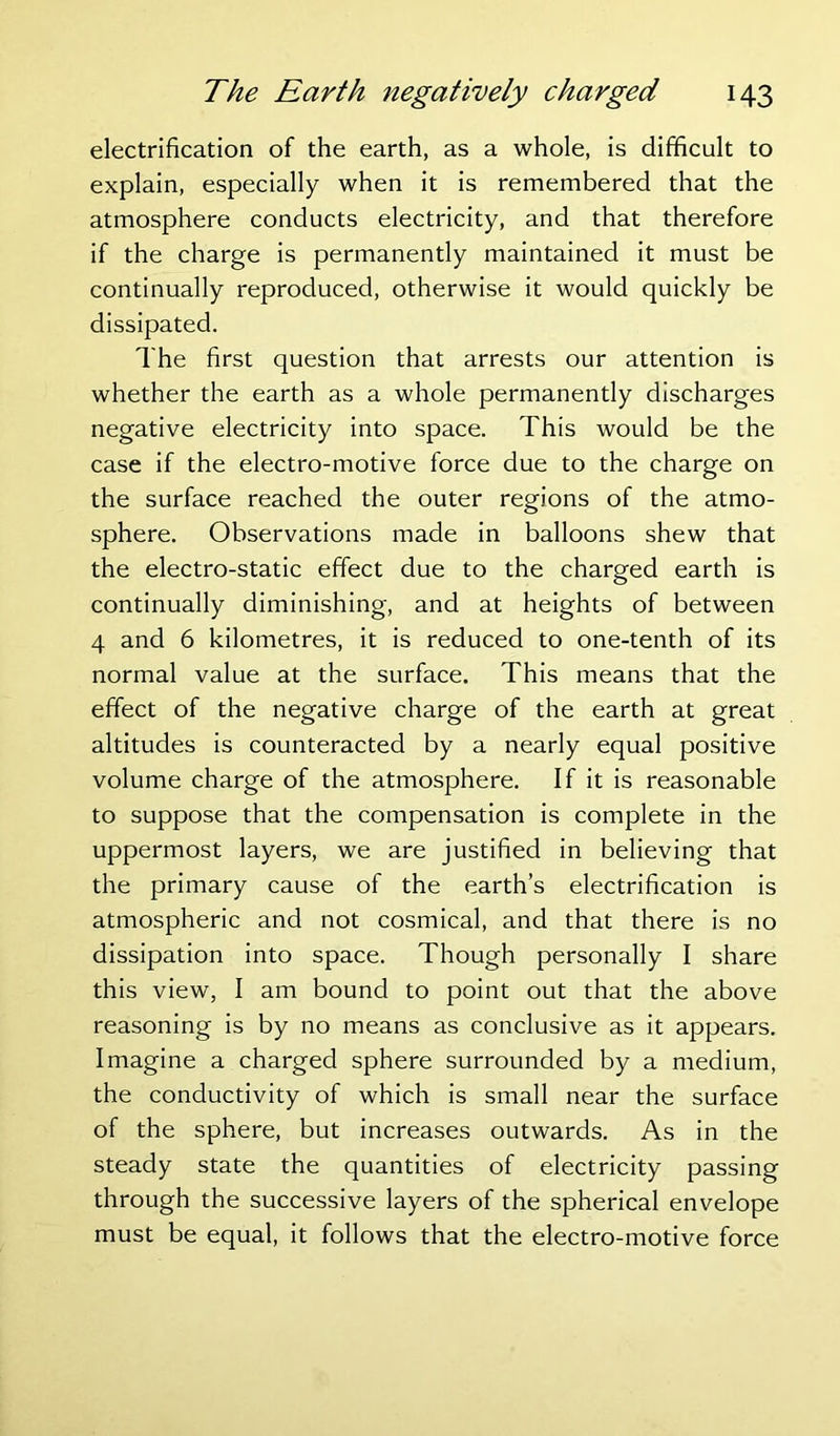 electrification of the earth, as a whole, is difficult to explain, especially when it is remembered that the atmosphere conducts electricity, and that therefore if the charge is permanently maintained it must be continually reproduced, otherwise it would quickly be dissipated. The first question that arrests our attention is whether the earth as a whole permanently discharges negative electricity into space. This would be the case if the electro-motive force due to the charge on the surface reached the outer regions of the atmo- sphere. Observations made in balloons shew that the electro-static effect due to the charged earth is continually diminishing, and at heights of between 4 and 6 kilometres, it is reduced to one-tenth of its normal value at the surface. This means that the effect of the negative charge of the earth at great altitudes is counteracted by a nearly equal positive volume charge of the atmosphere. If it is reasonable to suppose that the compensation is complete in the uppermost layers, we are justified in believing that the primary cause of the earth’s electrification is atmospheric and not cosmical, and that there is no dissipation into space. Though personally I share this view, I am bound to point out that the above reasoning is by no means as conclusive as it appears. Imagine a charged sphere surrounded by a medium, the conductivity of which is small near the surface of the sphere, but increases outwards. As in the steady state the quantities of electricity passing through the successive layers of the spherical envelope must be equal, it follows that the electro-motive force
