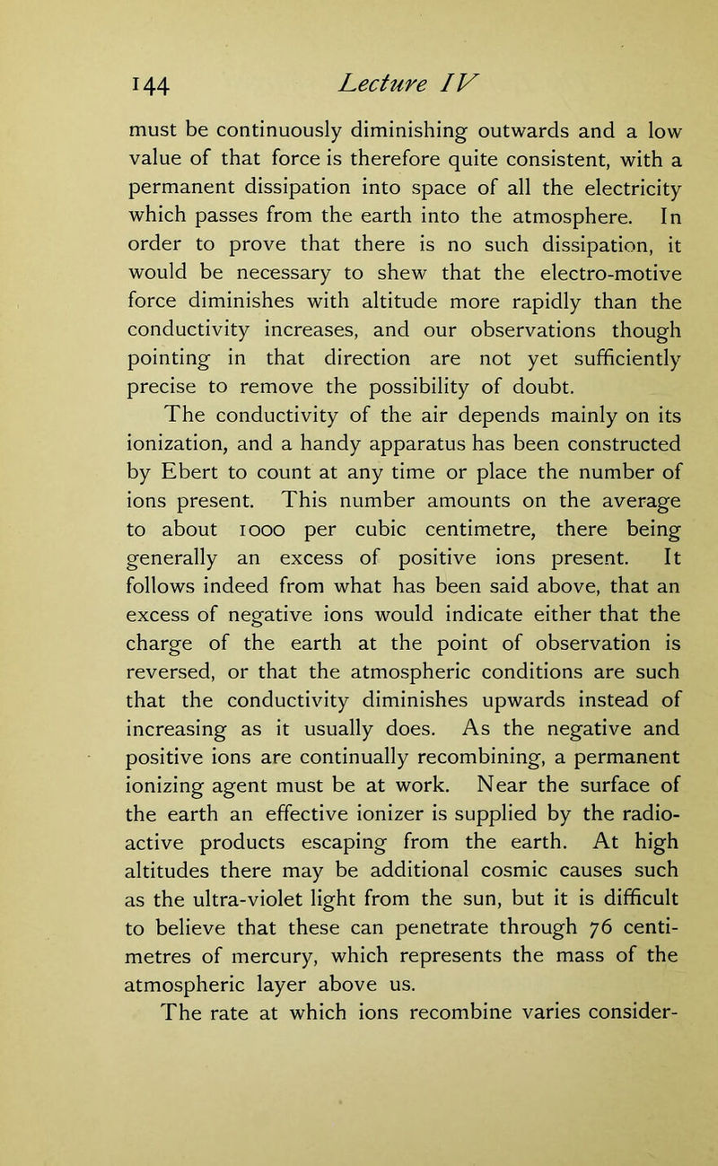 must be continuously diminishing outwards and a low value of that force is therefore quite consistent, with a permanent dissipation into space of all the electricity which passes from the earth into the atmosphere. In order to prove that there is no such dissipation, it would be necessary to shew that the electro-motive force diminishes with altitude more rapidly than the conductivity increases, and our observations though pointing in that direction are not yet sufficiently precise to remove the possibility of doubt. The conductivity of the air depends mainly on its ionization, and a handy apparatus has been constructed by Ebert to count at any time or place the number of ions present. This number amounts on the average to about 1000 per cubic centimetre, there being generally an excess of positive ions present. It follows indeed from what has been said above, that an excess of negative ions would indicate either that the charge of the earth at the point of observation is reversed, or that the atmospheric conditions are such that the conductivity diminishes upwards instead of increasing as it usually does. As the negative and positive ions are continually recombining, a permanent ionizing agent must be at work. Near the surface of the earth an effective ionizer is supplied by the radio- active products escaping from the earth. At high altitudes there may be additional cosmic causes such as the ultra-violet light from the sun, but it is difficult to believe that these can penetrate through 76 centi- metres of mercury, which represents the mass of the atmospheric layer above us. The rate at which ions recombine varies consider-