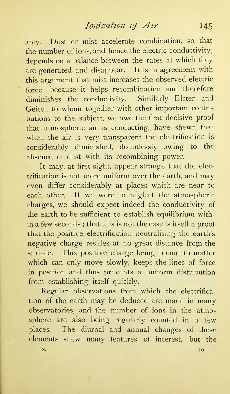 ably. Dust or mist accelerate combination, so that the number of ions, and hence the electric conductivity, depends on a balance between the rates at which they are generated and disappear. It is in agreement with this argument that mist increases the observed electric force, because it helps recombination and therefore diminishes the conductivity. Similarly Elster and Geitel, to whom together with other important contri- butions to the subject, we owe the first decisive proof that atmospheric air is conducting, have shewn that when the air is very transparent the electrification is considerably diminished, doubtlessly owing to the absence of dust with its recombining power. It may, at first sight, appear strange that the elec- trification is not more uniform over the earth, and may even differ considerably at places which are near to each other. If we were to neglect the atmospheric charges, we should expect indeed the conductivity of the earth to be sufficient to establish equilibrium with- in a few seconds ; that this is not the case is itself a proof that the positive electrification neutralising the earth’s negative charge resides at no great distance from the surface. This positive charge being bound to matter which can only move slowly, keeps the lines of force in position and thus prevents a uniform distribution from establishing itself quickly. Regular observations from which the electrifica- tion of the earth may be deduced are made in many observatories, and the number of ions in the atmo- sphere are also being regularly counted in a few places. The diurnal and annual changes of these elements shew many features of interest, but the s. IO
