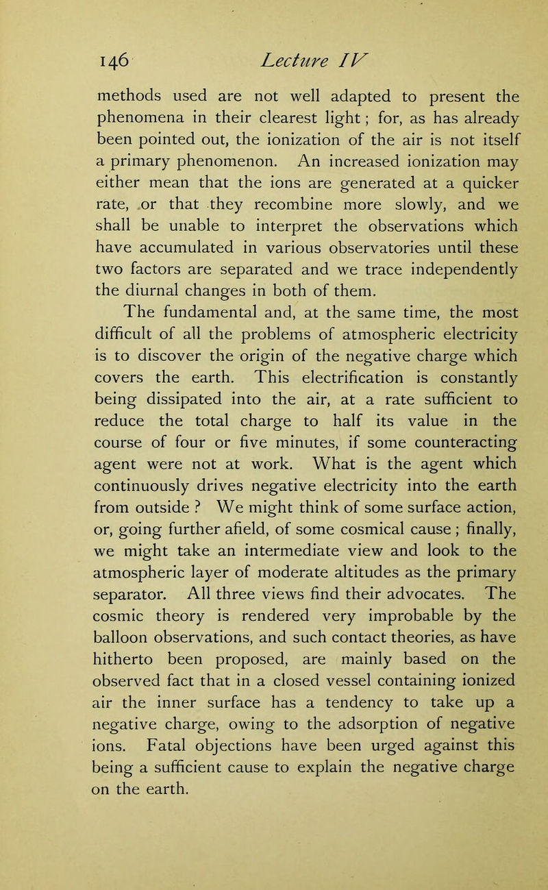 methods used are not well adapted to present the phenomena in their clearest light; for, as has already been pointed out, the ionization of the air is not itself a primary phenomenon. An increased ionization may either mean that the ions are generated at a quicker rate, or that they recombine more slowly, and we shall be unable to interpret the observations which have accumulated in various observatories until these two factors are separated and we trace independently the diurnal changes in both of them. The fundamental and, at the same time, the most difficult of all the problems of atmospheric electricity is to discover the origin of the negative charge which covers the earth. This electrification is constantly being dissipated into the air, at a rate sufficient to reduce the total charge to half its value in the course of four or five minutes, if some counteracting agent were not at work. What is the agent which continuously drives negative electricity into the earth from outside ? We might think of some surface action, or, going further afield, of some cosmical cause ; finally, we might take an intermediate view and look to the atmospheric layer of moderate altitudes as the primary separator. All three views find their advocates. The cosmic theory is rendered very improbable by the balloon observations, and such contact theories, as have hitherto been proposed, are mainly based on the observed fact that in a closed vessel containing ionized air the inner surface has a tendency to take up a negative charge, owing to the adsorption of negative ions. Fatal objections have been urged against this being a sufficient cause to explain the negative charge on the earth.