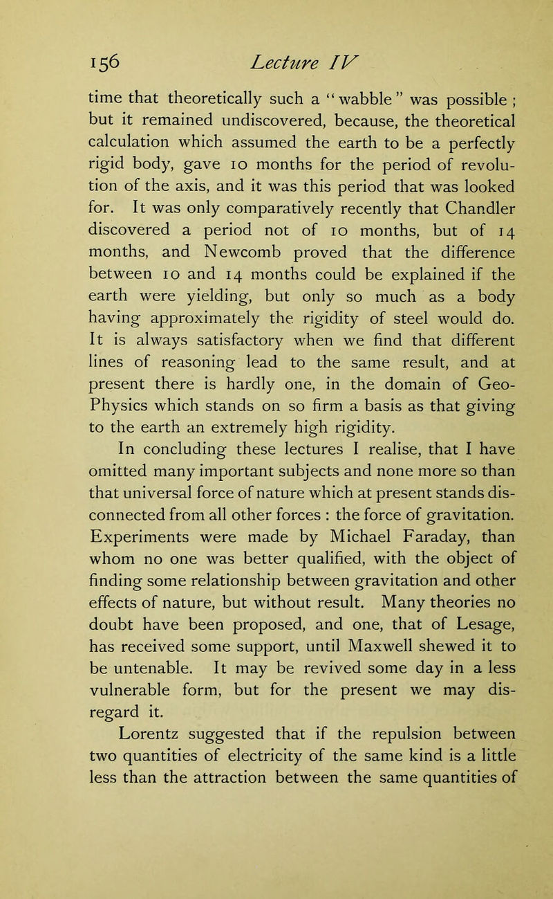 time that theoretically such a “wabble” was possible ; but it remained undiscovered, because, the theoretical calculation which assumed the earth to be a perfectly rigid body, gave 10 months for the period of revolu- tion of the axis, and it was this period that was looked for. It was only comparatively recently that Chandler discovered a period not of 10 months, but of 14 months, and Newcomb proved that the difference between 10 and 14 months could be explained if the earth were yielding, but only so much as a body having approximately the rigidity of steel would do. It is always satisfactory when we find that different lines of reasoning lead to the same result, and at present there is hardly one, in the domain of Geo- Physics which stands on so firm a basis as that giving to the earth an extremely high rigidity. In concluding these lectures I realise, that I have omitted many important subjects and none more so than that universal force of nature which at present stands dis- connected from all other forces : the force of gravitation. Experiments were made by Michael Faraday, than whom no one was better qualified, with the object of finding some relationship between gravitation and other effects of nature, but without result. Many theories no doubt have been proposed, and one, that of Lesage, has received some support, until Maxwell shewed it to be untenable. It may be revived some day in a less vulnerable form, but for the present we may dis- regard it. Lorentz suggested that if the repulsion between two quantities of electricity of the same kind is a little less than the attraction between the same quantities of