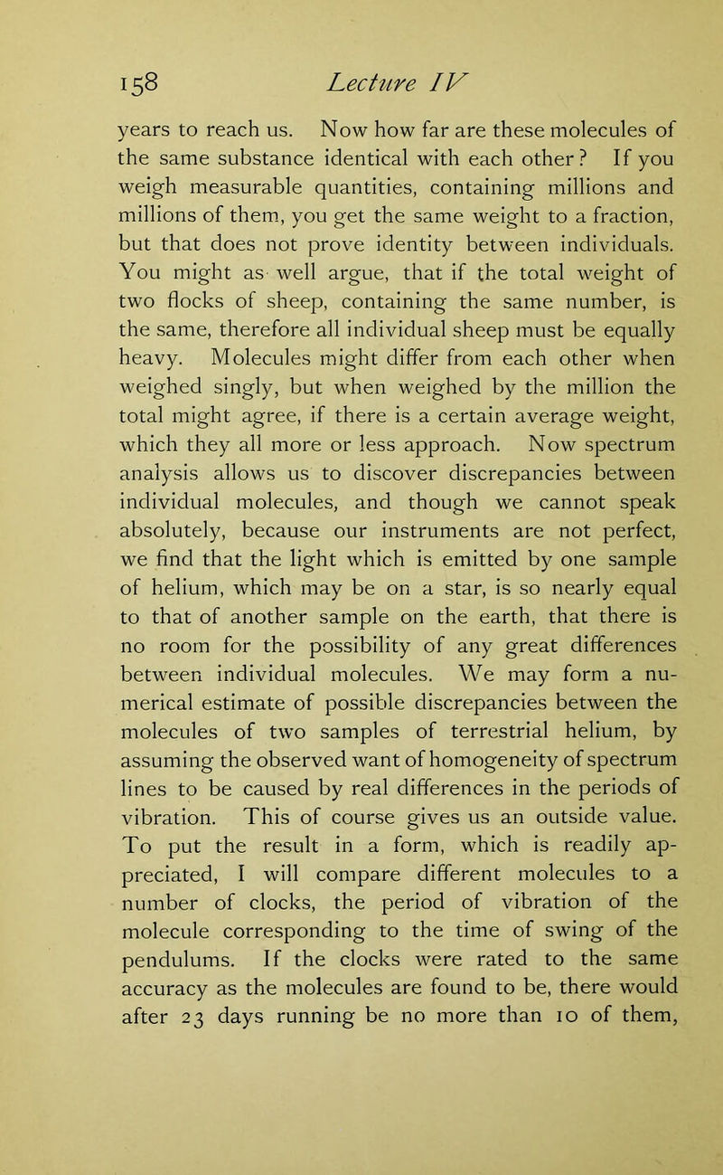 years to reach us. Now how far are these molecules of the same substance identical with each other? If you weigh measurable quantities, containing millions and millions of them, you get the same weight to a fraction, but that does not prove identity between individuals. You might as- well argue, that if the total weight of two flocks of sheep, containing the same number, is the same, therefore all individual sheep must be equally heavy. Molecules might differ from each other when weighed singly, but when weighed by the million the total might agree, if there is a certain average weight, which they all more or less approach. Now spectrum analysis allows us to discover discrepancies between individual molecules, and though we cannot speak absolutely, because our instruments are not perfect, we find that the light which is emitted by one sample of helium, which may be on a star, is so nearly equal to that of another sample on the earth, that there is no room for the possibility of any great differences between individual molecules. We may form a nu- merical estimate of possible discrepancies between the molecules of two samples of terrestrial helium, by assuming the observed want of homogeneity of spectrum lines to be caused by real differences in the periods of vibration. This of course gives us an outside value. To put the result in a form, which is readily ap- preciated, I will compare different molecules to a number of clocks, the period of vibration of the molecule corresponding to the time of swing of the pendulums. If the clocks were rated to the same accuracy as the molecules are found to be, there would after 23 days running be no more than 10 of them,