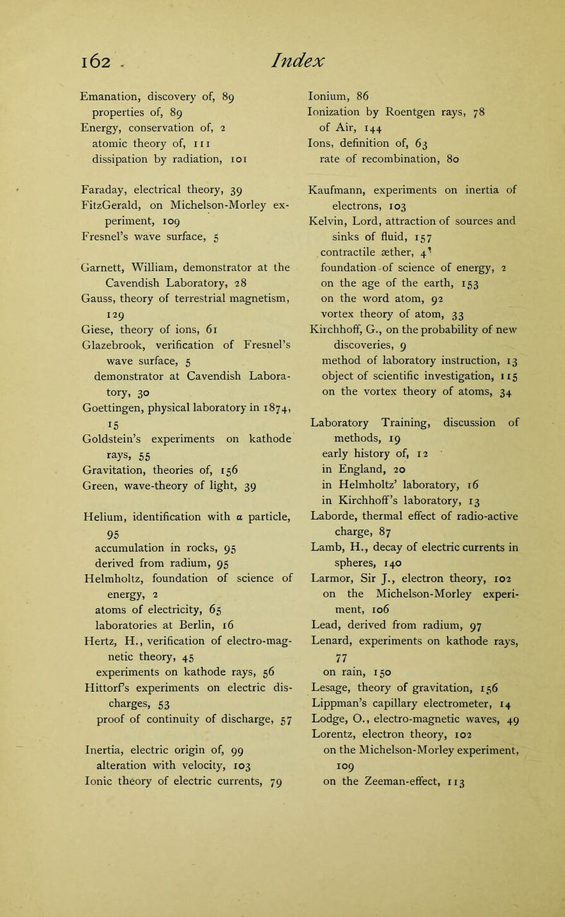 Emanation, discovery of, 89 properties of, 89 Energy, conservation of, 2 atomic theory of, 111 dissipation by radiation, 101 Faraday, electrical theory, 39 FitzGerald, on Michelson-Morley ex- periment, 109 Fresnel’s wave surface, 5 Garnett, William, demonstrator at the Cavendish Laboratory, 28 Gauss, theory of terrestrial magnetism, 129 Giese, theory of ions, 61 Glazebrook, verification of Fresnel’s wave surface, 5 demonstrator at Cavendish Labora- tory, 30 Goettingen, physical laboratory in 1874, 15 Goldstein’s experiments on kathode rays, 55 Gravitation, theories of, 156 Green, wave-theory of light, 39 Helium, identification with a particle, 95 accumulation in rocks, 95 derived from radium, 95 Helmholtz, foundation of science of energy, 2 atoms of electricity, 65 laboratories at Berlin, 16 Hertz, H., verification of electro-mag- netic theory, 45 experiments on kathode rays, 56 Hittorfs experiments on electric dis- charges, 53 proof of continuity of discharge, 57 Inertia, electric origin of, 99 alteration with velocity, 103 Ionic theory of electric currents, 79 Ionium, 86 Ionization by Roentgen rays, 78 of Air, 144 Ions, definition of, 63 rate of recombination, 80 Kaufmann, experiments on inertia of electrons, 103 Kelvin, Lord, attraction of sources and sinks of fluid, 157 contractile aether, 4^ foundation of science of energy, 2 on the age of the earth, 153 on the word atom, 92 vortex theory of atom, 33 Kirchhoff, G., on the probability of new discoveries, 9 method of laboratory instruction, 13 object of scientific investigation, 1x5 on the vortex theory of atoms, 34 Laboratory Training, discussion of methods, 19 early history of, 12 in England, 20 in Helmholtz’ laboratory, 16 in Kirchhoff’s laboratory, 13 Laborde, thermal effect of radio-active charge, 87 Lamb, H., decay of electric currents in spheres, 140 Larmor, Sir J., electron theory, 102 on the Michelson-Morley experi- ment, 106 Lead, derived from radium, 97 Lenard, experiments on kathode rays, 77 on rain, 150 Lesage, theory of gravitation, 156 Lippman’s capillary electrometer, 14 Lodge, O., electro-magnetic waves, 49 Lorentz, electron theory, 102 on the Michelson-Morley experiment, 109 on the Zeeman-effect, 113