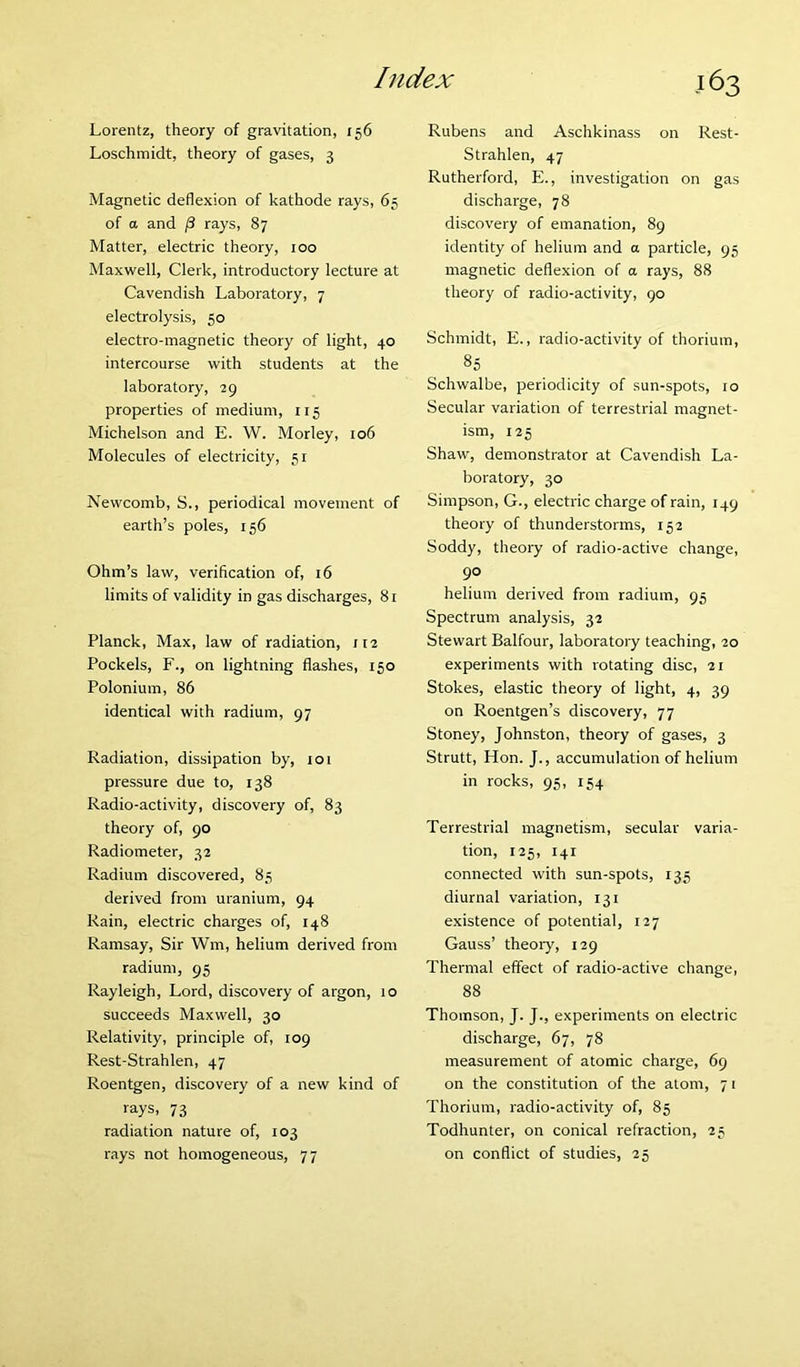 Lorentz, theory of gravitation, 156 Loschmidt, theory of gases, 3 Magnetic deflexion of kathode rays, 65 of a and /3 rays, 87 Matter, electric theory, 100 Maxwell, Clerk, introductory lecture at Cavendish Laboratory, 7 electrolysis, 50 electro-magnetic theory of light, 40 intercourse with students at the laboratory, 29 properties of medium, 115 Michelson and E. W. Morley, 106 Molecules of electricity, 51 Newcomb, S., periodical movement of earth’s poles, 156 Ohm’s law, verification of, 16 limits of validity in gas discharges, 81 Planck, Max, law of radiation, 112 Pockels, F., on lightning flashes, 150 Polonium, 86 identical with radium, 97 Radiation, dissipation by, 101 pressure due to, 138 Radio-activity, discovery of, 83 theory of, 90 Radiometer, 32 Radium discovered, 85 derived from uranium, 94 Rain, electric charges of, 148 Ramsay, Sir Wm, helium derived from radium, 95 Rayleigh, Lord, discovery of argon, 10 succeeds Maxwell, 30 Relativity, principle of, 109 Rest-Strahlen, 47 Roentgen, discovery of a new kind of rays, 73 radiation nature of, 103 rays not homogeneous, 77 Rubens and Aschkinass on Rest- Strahlen, 47 Rutherford, E., investigation on gas discharge, 78 discovery of emanation, 89 identity of helium and a particle, 95 magnetic deflexion of a rays, 88 theory of radio-activity, 90 Schmidt, E., radio-activity of thorium, 85 Schwalbe, periodicity of sun-spots, 10 Secular variation of terrestrial magnet- ism, 125 Shaw, demonstrator at Cavendish La- boratory, 30 Simpson, G., electric charge of rain, 149 theory of thunderstorms, 152 Soddy, theory of radio-active change, 90 helium derived from radium, 95 Spectrum analysis, 32 Stewart Balfour, laboratory teaching, 20 experiments with rotating disc, 21 Stokes, elastic theory of light, 4, 39 on Roentgen’s discovery, 77 Stoney, Johnston, theory of gases, 3 Strutt, Hon. J., accumulation of helium in rocks, 95, 154 Terrestrial magnetism, secular varia- tion, 125, 141 connected with sun-spots, 135 diurnal variation, 131 existence of potential, 127 Gauss’ theory, 129 Thermal effect of radio-active change, 88 Thomson, J. J., experiments on electric discharge, 67, 78 measurement of atomic charge, 69 on the constitution of the atom, 71 Thorium, radio-activity of, 85 Todhunter, on conical refraction, 25 on conflict of studies, 25