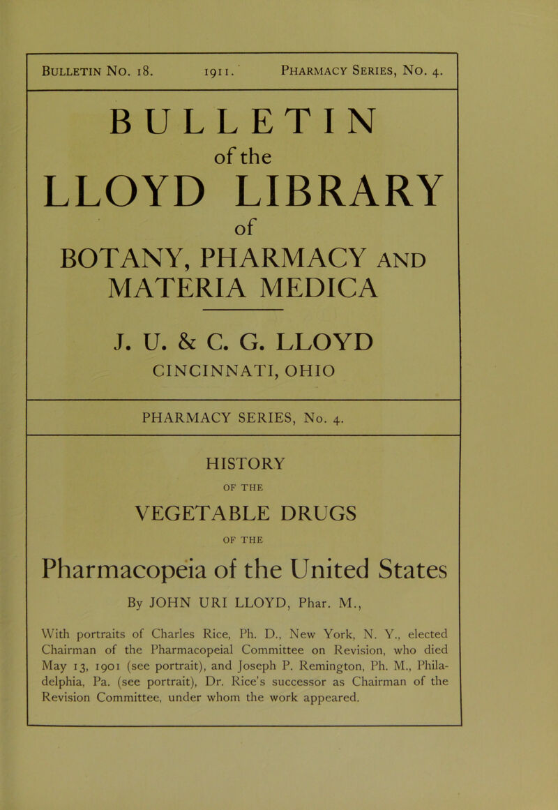 BULLETIN of the LLOYD LIBRARY of BOTANY, PHARMACY and MATERIA MEDICA J. U. & C. G. LLOYD CINCINNATI, OHIO PHARMACY SERIES, No. 4. HISTORY OF THE VEGETABLE DRUGS OF THE Pharmacopeia of the United States By JOHN URI LLOYD, Phar. M., With portraits of Charles Rice, Ph. D., New York, N. Y., elected Chairman of the Pharmacopeial Committee on Revision, who died May 13, 1901 (see portrait), and Joseph P. Remington, Ph. M., Phila- delphia, Pa. (see portrait), Dr. Rice’s successor as Chairman of the Revision Committee, under whom the work appeared.