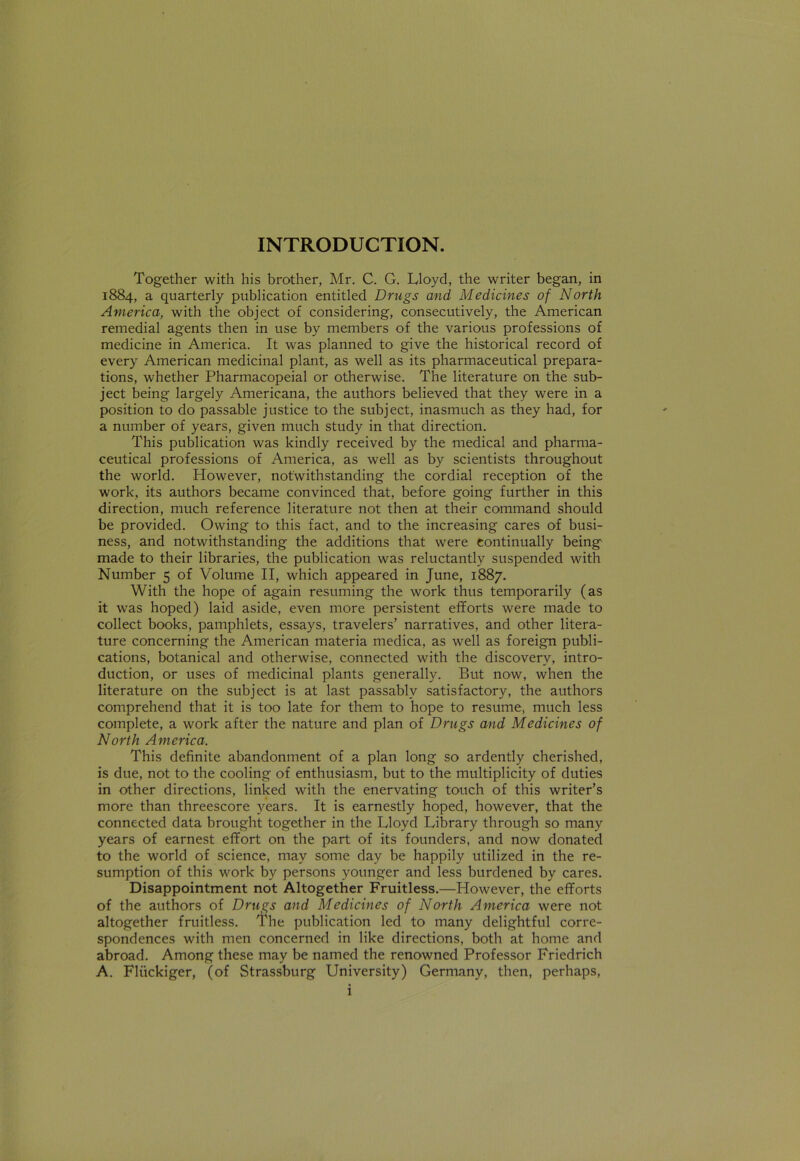 Together with his brother, Mr. C. G. Lloyd, the writer began, in 1884, a quarterly publication entitled Drugs and Medicines of North America, with the object of considering, consecutively, the American remedial agents then in use by members of the various professions of medicine in America. It was planned to give the historical record of every American medicinal plant, as well as its pharmaceutical prepara- tions, whether Pharmacopeial or otherwise. The literature on the sub- ject being largely Americana, the authors believed that they were in a position to do passable justice to the subject, inasmuch as they had, for a number of years, given much study in that direction. This publication was kindly received by the medical and pharma- ceutical professions of America, as well as by scientists throughout the world. However, notwithstanding the cordial reception of the work, its authors became convinced that, before going further in this direction, much reference literature not then at their command should be provided. Owing to this fact, and to the increasing cares of busi- ness, and notwithstanding the additions that were continually being made to their libraries, the publication was reluctantly suspended with Number 5 of Volume II, which appeared in June, 1887. With the hope of again resuming the work thus temporarily (as it was hoped) laid aside, even more persistent efforts were made to collect books, pamphlets, essays, travelers’ narratives, and other litera- ture concerning the American materia medica, as well as foreign publi- cations, botanical and otherwise, connected with the discovery, intro- duction, or uses of medicinal plants generally. But now, when the literature on the subject is at last passably satisfactory, the authors comprehend that it is too late for them to hope to resume, much less complete, a work after the nature and plan of Drugs and Medicines of North America. This definite abandonment of a plan long so ardently cherished, is due, not to the cooling of enthusiasm, but to the multiplicity of duties in other directions, linked with the enervating touch of this writer’s more than threescore years. It is earnestly hoped, however, that the connected data brought together in the Lloyd Library through so many years of earnest effort on the part of its founders, and now donated to the world of science, may some day be happily utilized in the re- sumption of this work by persons younger and less burdened by cares. Disappointment not Altogether Fruitless.—However, the efforts of the authors of Drugs and Medicines of North America were not altogether fruitless. The publication led to many delightful corre- spondences with men concerned in like directions, both at home and abroad. Among these may be named the renowned Professor Friedrich A. Fliickiger, (of Strassburg University) Germany, then, perhaps,