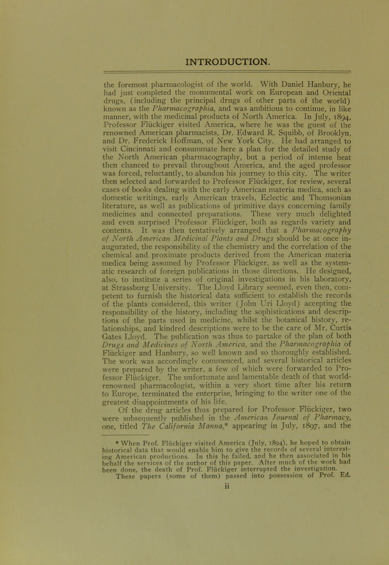 the foremost pharmacologist of the world. With Daniel Hanbury, he had just completed the monumental work on European and Oriental drugs, (including the principal drugs of other parts of the world) known as the Pharmacographia, and was ambitious to continue, in like manner, with the medicinal products of North America. In July, 1894, Professor Fliickiger visited America, where he was the guest of the renowned American pharmacists, Dr. Edward R. Squibb, of Brooklyn, and Dr. Frederick Hoffman, of New York City. He had arranged to visit Cincinnati and consummate here a plan for the detailed study of the North American pharmacography, but a period of intense heat then chanced to prevail throughout America, and the aged professor was forced, reluctantly, to abandon his journey to this city. The writer then selected and forwarded to Professor Fliickiger, for review, several cases of books dealing with the early American materia medica, such as domestic writings, early American travels, Eclectic and Thomsonian literature, as well as publications of primitive days concerning family medicines and connected preparations. These very much delighted and even surprised Professor Fliickiger, both as regards variety and contents. It was then tentatively arranged that a Pharmacography of North American Medicinal Plants and Drugs should be at once in- augurated, the responsibility of the chemistry and the correlation of the chemical and proximate products derived from the American materia medica being assumed by Professor Fliickiger, as well as the system- atic research of foreign publications in those directions. He designed, also, to institute a series of original investigations in his laboratory, at Strassburg University. The Lloyd Library seemed, even then, com- petent to furnish the historical data sufficient to establish the records of the plants considered, this writer (John Uri Lloyd) accepting the responsibility of the history, including the sophistications and descrip- tions of the parts used in medicine, whilst the botanical history, re- lationships, and kindred descriptions were to be the care of Mr. Curtis Gates Lloyd. The publication was thus to partake of the plan of both Drugs and Medicines of North America, and the Pharmacographia of Fliickiger and Hanbury, so well known and so thoroughly established. The work was accordingly commenced, and several historical articles were prepared by the writer, a few of which were forwarded to Pro- fessor Fliickiger. The unfortunate and lamentable death of that world- renowned pharmacologist, within a very short time after his return to Europe, terminated the enterprise, bringing to the writer one of the greatest disappointments of his life. Of the drug articles thus prepared for Professor Fliickiger, two were subsequently published in the American Journal of Pharmacy, one, titled The California Manna * appearing in July, 1897, and the * When Prof. Fliickiger visited America (July, 1894), he hoped to obtain historical data that would enable him to give the records of several interest- ing American productions. In this he failed, and he then associated in his behalf the services of the author of this paper. After much of the work had been done, the death of Prof. Fliickiger interrupted the investigation. These papers (some of them) passed into possession of Prof. Ed.