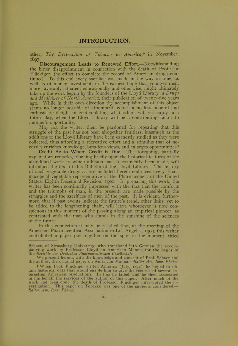 other, The Destruction of Tobacco in Americain November, i897- . Discouragement Leads to Renewed Effort.—Notwithstanding the bitter disappointment in connection with the death of Professor Fliickiger, the effort to complete the record of American drugs con- tinued. To this end every sacrifice was made in the way of time, as well as of money investment, in the earnest hope that younger men, more favorably situated, educationally and otherwise, might ultimately take up the work begun by the founders of the Lloyd Library in Drugs and Medicines of North America, their publication of twenty-five years ago. While in their own direction th^ accomplishment of this object seems no longer possible of attainment, conies a no less hopeful and enthusiastic delight in contemplating what others will yet enjoy in a future day, when the Lloyd Library will be a contributing factor to another’s opportunity. May not the writer, then, be pardoned for repeating that this struggle of the past has not been altogether fruitless, inasmuch as the additions to the Lloyd Library have been earnestly studied as they were collected, thus affording a recreative effort and a stimulus that of ne- cessity enriches knowledge, broadens views, and enlarges opportunities ? Credit Be to Whom Credit is Due.—The foregoing, partially explanatory remarks, touching briefly upon the historical features of the abandoned work to which allusion has so frequently been made, will introduce the text of this Bulletin of the Lloyd Library. The history of such vegetable drugs as are included herein embraces every Phar- macopeial vegetable representative of the Pharmacopeia of the United States, Eighth Decennial Revision, 1900. In preparing this work, the writer has been continually impressed with the fact that the comforts and the triumphs of man, in the present, are made possible by the struggles and the sacrifices of men of the past. It is evident, further- more, that if past events indicate the future’s trend, other links, yet to be added to the lengthening chain, will leave whosoever is now con- spicuous in this moment of the passing along an empirical pioneer, as contrasted with the man who stands in the sunshine of the sciences of the future. In this connection it may be recalled that, at the meeting of the American Pharmaceutical Association in Los Angeles, 1909, this writer contributed a paper put together on the spur of the moment, titled Schaer, of Strassburg University, who translated into German the accom- panying work by Professor Lloyd on American Manna, for the pages of the Berichte der Deutschen Pharmaceutischen Gesellschaft. We present herein, with the knowledge and consent of Prof. Schaer and the author, the original paper on American Manna.—Editor Am. Jour. Pharm. t When Prof. Fliickiger visited America (July, 1894), he hoped to ob- tain historical data that would enable him to give the records of several in- teresting American productions. In this he failed, and he then associated in his behalf the services of the author of this paper. After much of the work had been done, the death of Professor Fliickiger interrupted the in- vestigation. This paper on Tobacco was one of the subjects considered.— Editor Am. Jour. Pharm. ill