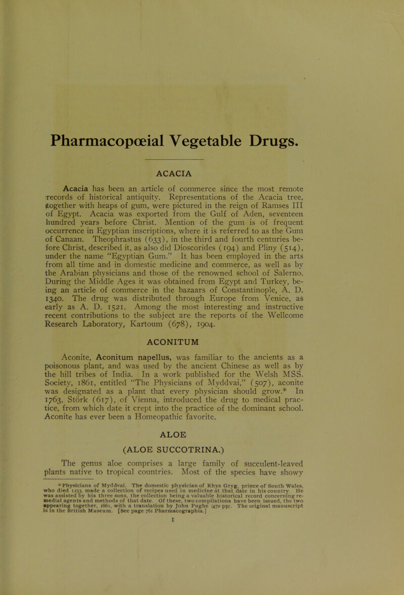 Pharmacopceial Vegetable Drugs. ACACIA Acacia has been an article of commerce since the most remote 'records of historical antiquity. Representations of the Acacia tree, Itogether with heaps of gum, were pictured in the reign of Ramses III of Egypt. Acacia was exported from the Gulf of Aden, seventeen hundred years before Christ. Mention of the gum is of frequent occurrence in Egyptian inscriptions, where it is referred to as the Gum of Canaan. Theophrastus (633), in the third and fourth centuries be- fore Christ, described it, as also did Dioscorides (194) and Pliny (514), under the name “Egyptian Gum.” It has been employed in the arts from all time and in domestic medicine and commerce, as well as by the Arabian physicians and those of the renowned school of Salerno. During the Middle Ages it was obtained from Egypt and Turkey, be- ing an article of commerce in the bazaars of Constantinople, A. D. 1340. The drug was distributed through Europe from Venice, as early as A. D. 1521. Among the most interesting and instructive recent contributions to the subject are the reports of the Wellcome Research Laboratory, Kartoum (678), 1904. ACONITUM Aconite, Aconitum napellus, was familiar to the ancients as a poisonous plant, and was used by the ancient Chinese as well as by the hill tribes of India. In a work published for the Welsh MSS. Society, 1861, entitled “The Physicians of Myddvai,” (507), aconite was designated as a plant that every physician should grow.* In 1763, Stork (617), of Vienna, introduced the drug to medical prac- tice, from which date it crept into the practice of the dominant school. Aconite has ever been a Homeopathic favorite. ALOE (ALOE SUCCOTRINA.) The genus aloe comprises a large family of succulent-leaved plants native to tropical countries. Most of the species have showy * Physicians of Myddvai. The domestic physician of Rhys Gryg, prince of South Wales, who died 1233, made a collection of recipes used in medicine at that date in his country. He was assisted by his three sons, the collection being a valuable historical record concerning re- medial agents and methods of that date. Of these, two compilations have been issued, the two appearing together, 1861, with a translation by John Pughe (470 pp/. The original manuscript is in the British Museum. [See page 761 Pharmacographia.]