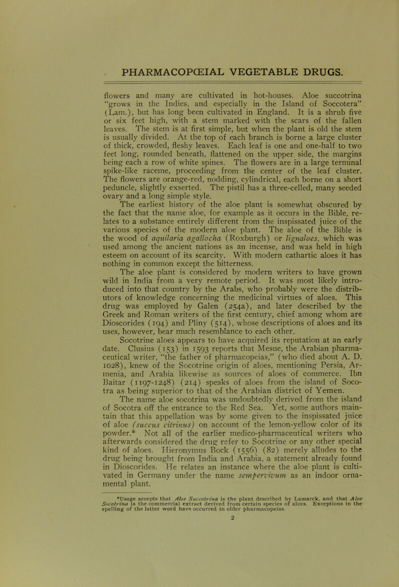 flowers and many are cultivated in hot-houses. Aloe succotrina “grows in the Indies, and especially in the Island of Soccotera” (Lam.), but has long been cultivated in England. It is a shrub five or six feet high, with a stem marked with the scars of the fallen leaves. The stem is at first simple, but when the plant is old the stem is usually divided. At the top of each branch is borne a large cluster of thick, crowded, fleshy leaves. Each leaf is one and one-half to two feet long, rounded beneath, flattened on the upper side, the margins being each a row of white spines. The flowers are in a large terminal spike-like raceme, proceeding from the center of the leaf cluster. The flowers are orange-red, nodding, cylindrical, each borne on a short peduncle, slightly exserted. The pistil has a three-celled, many seeded ovary and a long simple style. The earliest history of the aloe plant is somewhat obscured by the fact that the name aloe, for example as it occurs in the Bible, re- lates to a substance entirely different from the inspissated juice of the various species of the modern aloe plant. The aloe of the Bible is the wood of aquilaria agallocha (Roxburgh) or lignaloes, which was used among the ancient nations as an incense, and was held in high esteem on account of its scarcity. With modern cathartic aloes it has nothing in common except the bitterness. The aloe plant is considered by modern writers to have grown wild in India from a very remote period. It was most likely intro- duced into that country by the Arabs, who probably were the distrib- utors of knowledge concerning the medicinal virtues of aloes. This drug was employed by Galen (254a), and later described by the Greek and Roman writers of the first century, chief among whom are Dioscorides (194) and Pliny (514), whose descriptions of aloes and its uses, however, bear much resemblance to each other. Socotrine aloes appears to have acquired its reputation at an early date. Clusius (153) in 1593 reports that Mesue, the Arabian pharma- ceutical writer, “the father of pharmacopeias,” (who died about A. D. 1028), knew of the Socotrine origin of aloes, mentioning Persia, Ar- menia, and Arabia likewise as sources of aloes of commerce. Ibn Baitar (1197-1248) (214) speaks of aloes from the island of Soco- tra as being superior to that of the Arabian district of Yemen. The name aloe socotrina was undoubtedly derived from the island of Socotra off the entrance to the Red Sea. Yet, some authors main- tain that this appellation was by some given to the inspissated juice of aloe (succus citrinus) on account of the lemon-yellow color of its powder.* Not all of the earlier medico-pharmaceutical writers who afterwards considered the drug refer to Socotrine or any other special kind of aloes. Hieronymus Bock (1556) (82) merely alludes to the drug being brought from India and Arabia, a statement already found in Dioscorides. Pie relates an instance where the aloe plant is culti- vated in Germany under the name scmpcrvivum as an indoor orna- mental plant. *Usage accepts that Aloe Succotrina is the plant described by Lamarck, and that Aloe Socotrina is the commercial extract derived from certain species of aloes. Exceptions in the spelling of the latter word have occurred in older pharmacopeias.