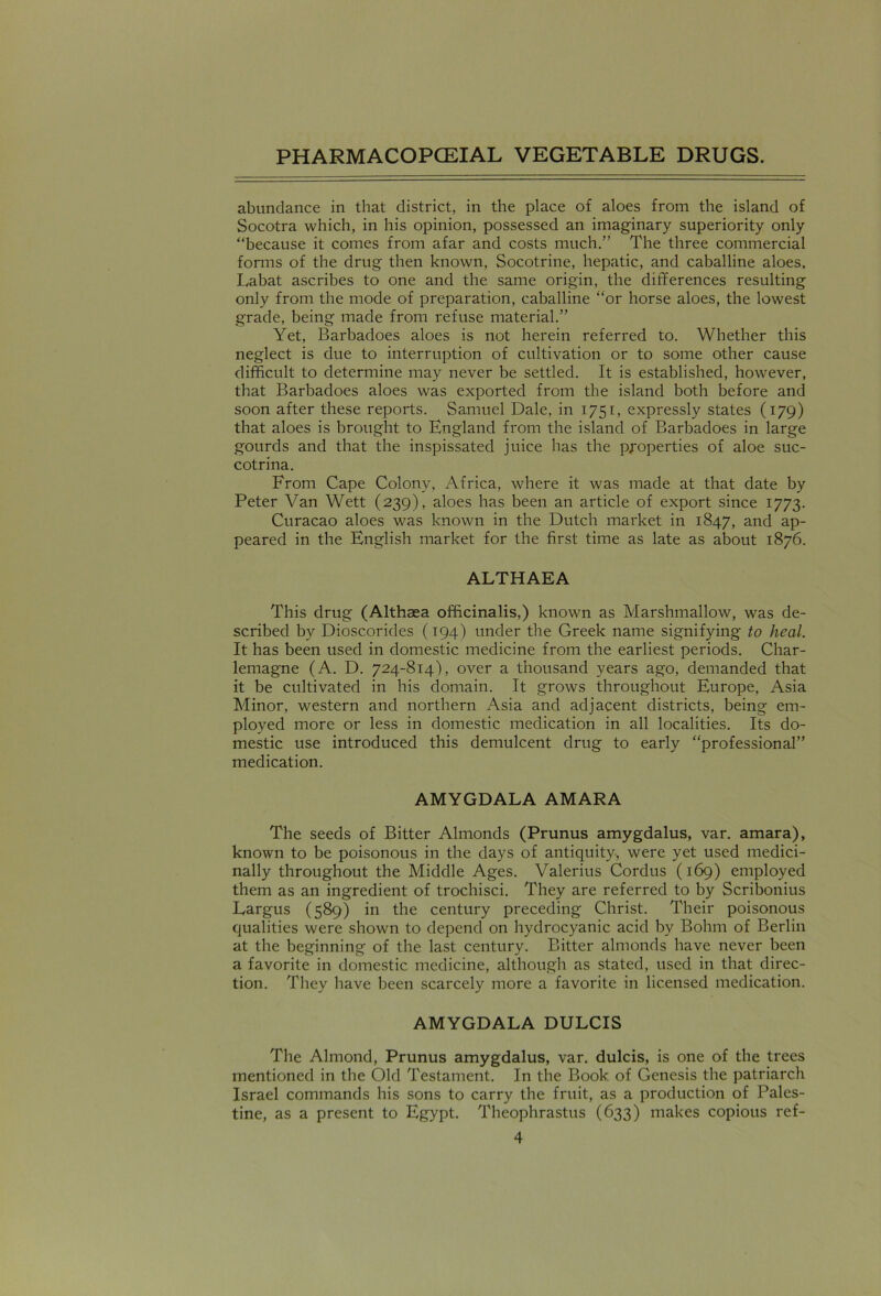 abundance in that district, in the place of aloes from the island of Socotra which, in his opinion, possessed an imaginary superiority only “because it comes from afar and costs much.” The three commercial forms of the drug then known, Socotrine, hepatic, and caballine aloes, Labat ascribes to one and the same origin, the differences resulting only from the mode of preparation, caballine “or horse aloes, the lowest grade, being made from refuse material.” Yet, Barbadoes aloes is not herein referred to. Whether this neglect is due to interruption of cultivation or to some other cause difficult to determine may never be settled. It is established, however, that Barbadoes aloes was exported from the island both before and soon after these reports. Samuel Dale, in 1751, expressly states (179) that aloes is brought to England from the island of Barbadoes in large gourds and that the inspissated juice has the properties of aloe suc- cotrina. From Cape Colony, Africa, where it was made at that date by Peter Van Wett (239), aloes has been an article of export since 1773. Curacao aloes was known in the Dutch market in 1847, and ap- peared in the English market for the first time as late as about 1876. ALTHAEA This drug (Althaea officinalis,) known as Marshmallow, was de- scribed by Dioscorides (194) under the Greek name signifying to heal. It has been used in domestic medicine from the earliest periods. Char- lemagne (A. D. 724-814), over a thousand years ago, demanded that it be cultivated in his domain. It grows throughout Europe, Asia Minor, western and northern Asia and adjacent districts, being em- ployed more or less in domestic medication in all localities. Its do- mestic use introduced this demulcent drug to early “professional” medication. AMYGDALA AMARA The seeds of Bitter Almonds (Prunus amygdalus, var. amara), known to be poisonous in the days of antiquity, were yet used medici- nally throughout the Middle Ages. Valerius Cordus (169) employed them as an ingredient of trochisci. They are referred to by Scribonius Largus (589) in the century preceding Christ. Their poisonous qualities were shown to depend on hydrocyanic acid by Bohm of Berlin at the beginning of the last century. Bitter almonds have never been a favorite in domestic medicine, although as stated, used in that direc- tion. They have been scarcely more a favorite in licensed medication. AMYGDALA DULCIS The Almond, Prunus amygdalus, var. dulcis, is one of the trees mentioned in the Old Testament. In the Book of Genesis the patriarch Israel commands his sons to carry the fruit, as a production of Pales- tine, as a present to Egypt. Theophrastus (633) makes copious ref-