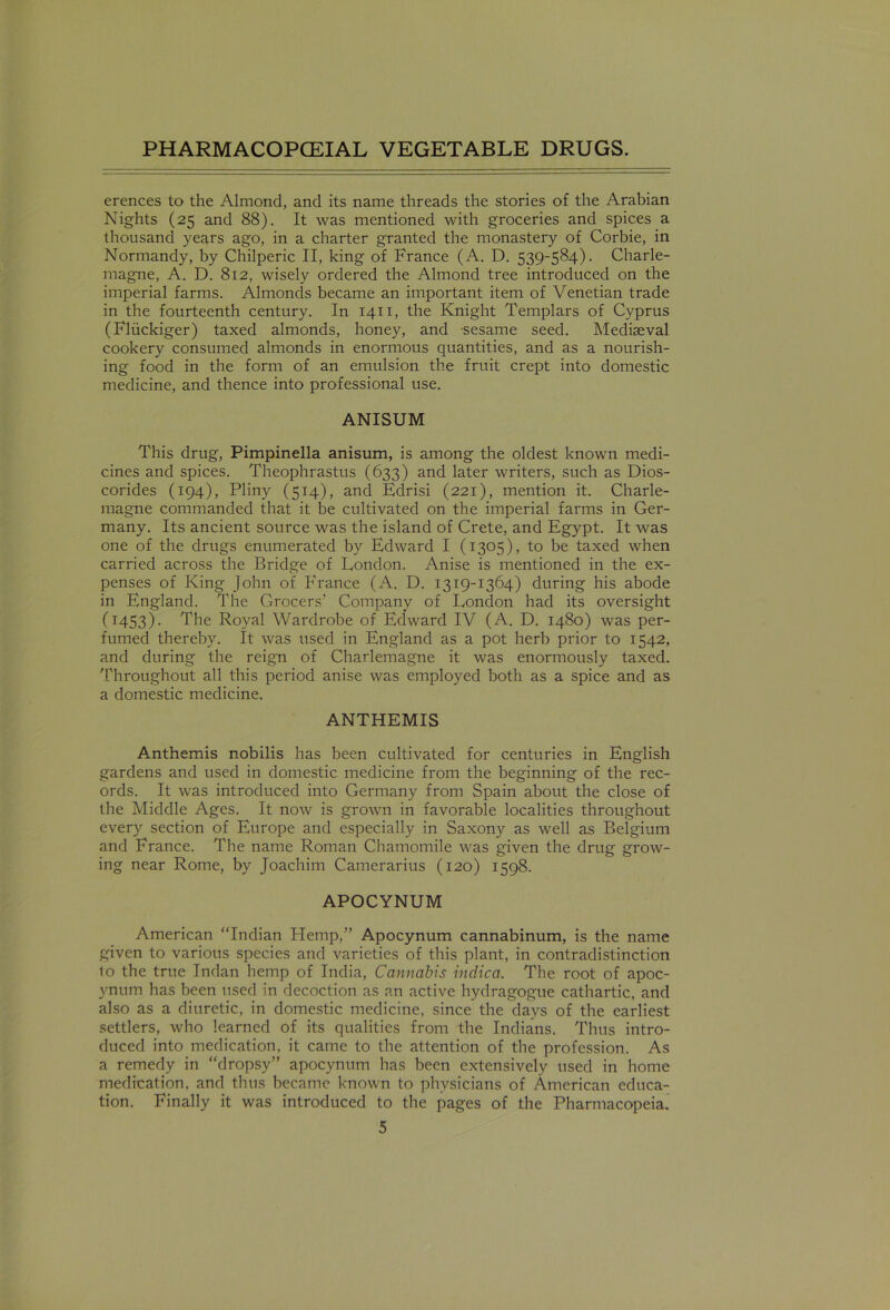 erences to the Almond, and its name threads the stories of the Arabian Nights (25 and 88). It was mentioned with groceries and spices a thousand years ago, in a charter granted the monastery of Corbie, in Normandy, by Chilperic II, king of France (A. D. 539-584). Charle- magne, A. D. 812, wisely ordered the Almond tree introduced on the imperial farms. Almonds became an important item of Venetian trade in the fourteenth century. In 1411, the Knight Templars of Cyprus (Fliickiger) taxed almonds, honey, and sesame seed. Mediaeval cookery consumed almonds in enormous quantities, and as a nourish- ing food in the form of an emulsion the fruit crept into domestic medicine, and thence into professional use. ANISUM This drug, Pimpinella anisum, is among the oldest known medi- cines and spices. Theophrastus (633) and later writers, such as Dios- corides (194), Pliny (514), and Edrisi (221), mention it. Charle- magne commanded that it be cultivated on the imperial farms in Ger- many. Its ancient source was the island of Crete, and Egypt. It was one of the drugs enumerated by Edward I (1305), to be taxed when carried across the Bridge of London. Anise is mentioned in the ex- penses of King John of France (A. D. 1319-1364) during his abode in England. The Grocers' Company of London had its oversight (1453). The Royal Wardrobe of Edward IV (A. D. 1480) was per- fumed thereby. It was used in England as a pot herb prior to 1542, and during the reign of Charlemagne it was enormously taxed. Throughout all this period anise was employed both as a spice and as a domestic medicine. ANTHEMIS Anthemis nobilis has been cultivated for centuries in English gardens and used in domestic medicine from the beginning of the rec- ords. It was introduced into Germany from Spain about the close of the Middle Ages. It now is grown in favorable localities throughout every section of Europe and especially in Saxony as well as Belgium and France. The name Roman Chamomile was given the drug grow- ing near Rome, by Joachim Camerarius (120) 1598. APOCYNUM American “Indian Hemp,” Apocynum cannabinum, is the name given to various species and varieties of this plant, in contradistinction to the true Indan hemp of India, Cannabis indica. The root of apoc- ynum has been used in decoction as an active hydragogue cathartic, and also as a diuretic, in domestic medicine, since the days of the earliest settlers, who learned of its qualities from the Indians. Thus intro- duced into medication, it came to the attention of the profession. As a remedy in “dropsy” apocynum has been extensively used in home medication, and thus became known to physicians of American educa- tion. Finally it was introduced to the pages of the Pharmacopeia.