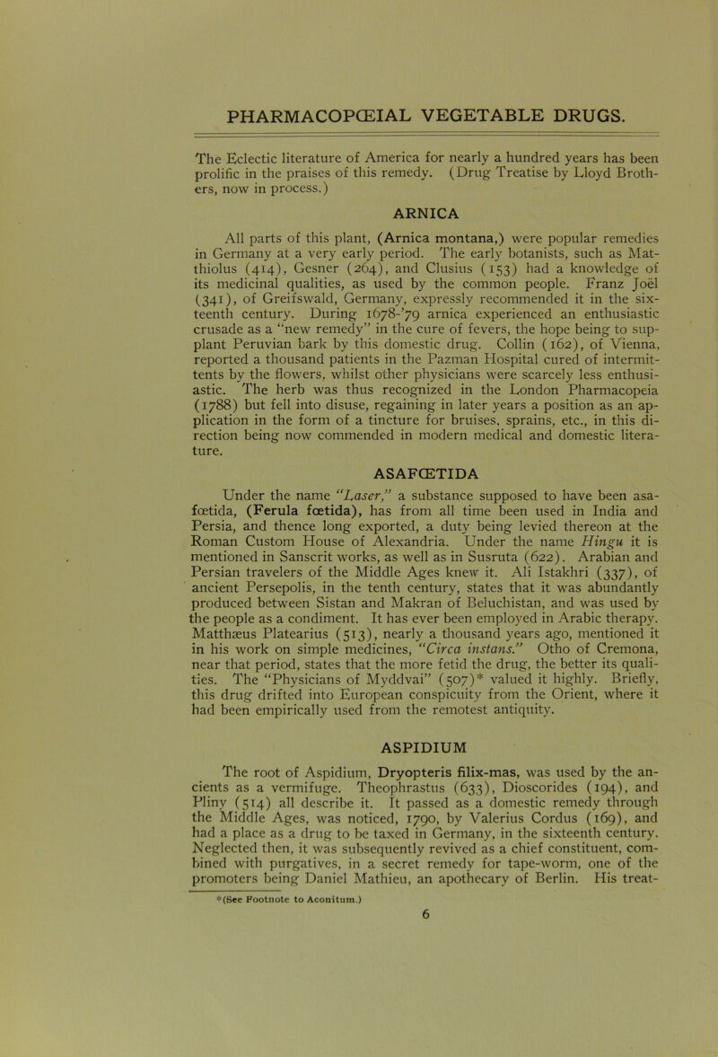 The Eclectic literature of America for nearly a hundred years has been prolific in the praises of this remedy. (Drug Treatise by Lloyd Broth- ers, now in process.) ARNICA All parts of this plant, (Arnica montana,) were popular remedies in Germany at a very early period. The early botanists, such as Mat- thiolus (414), Gesner (264), and Clusius (153) had a knowledge of its medicinal qualities, as used by the common people. Franz Joel (341), of Greifswald, Germany, expressly recommended it in the six- teenth century. During i678-’79 arnica experienced an enthusiastic crusade as a ‘‘new remedy” in the cure of fevers, the hope being to sup- plant Peruvian bark by this domestic drug. Collin (162), of Vienna, reported a thousand patients in the Pazman Hospital cured of intermit- tents by the flowers, whilst other physicians were scarcely less enthusi- astic. The herb was thus recognized in the London Pharmacopeia (1788) but fell into disuse, regaining in later years a position as an ap- plication in the form of a tincture for bruises, sprains, etc., in this di- rection being now commended in modern medical and domestic litera- ture. ASAFCETIDA Under the name “Laser,” a substance supposed to have been asa- foetida, (Ferula foetida), has from all time been used in India and Persia, and thence long exported, a duty being levied thereon at the Roman Custom House of Alexandria. Under the name Hingu it is mentioned in Sanscrit works, as well as in Susruta (622). Arabian and Persian travelers of the Middle Ages knew it. Ali Istakhri (337), of ancient Persepolis, in the tenth century, states that it was abundantly produced between Sistan and Makran of Beluchistan, and was used by the people as a condiment. It has ever been employed in Arabic therapy. Matthseus Platearius (513), nearly a thousand years ago, mentioned it in his work on simple medicines, “Circa installs” Otho of Cremona, near that period, states that the more fetid the drug, the better its quali- ties. The “Physicians of Myddvai” (507)* valued it highly. Briefly, this drug drifted into European conspicuity from the Orient, where it had been empirically used from the remotest antiquity. ASPIDIUM The root of Aspidium, Dryopteris filix-mas, was used by the an- cients as a vermifuge. Theophrastus (633), Dioscorides (194), and Pliny (514) all describe it. It passed as a domestic remedy through the Middle Ages, was noticed, 1790, by Valerius Cordus (169), and had a place as a drug to be taxed in Germany, in the sixteenth century. Neglected then, it was subsequently revived as a chief constituent, com- bined with purgatives, in a secret remedy for tape-worm, one of the promoters being Daniel Mathieu, an apothecary of Berlin. His treat- <*(See Footnote to Aconitum.)