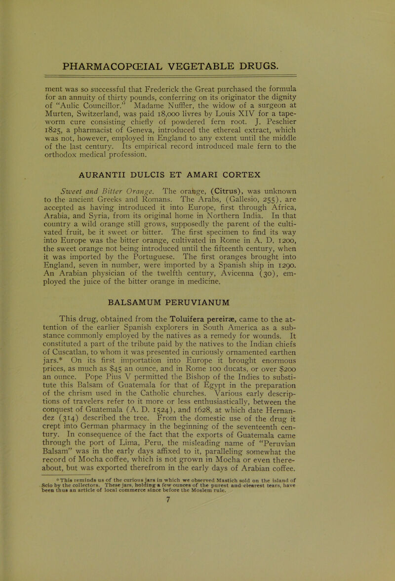 ment was so successful that Frederick the Great purchased the formula for an annuity of thirty pounds, conferring on its originator the dignity of “Aulic Councillor.” Madame Nuffler, the widow of a surgeon at Murten, Switzerland, was paid 18,000 livres by Louis XIV for a tape- worm cure consisting chiefly of powdered fern root. J. Peschier 1825, a pharmacist of Geneva, introduced the ethereal extract, which was not, however, employed in England to any extent until the middle of the last century. Its empirical record introduced male fern to the orthodox medical profession. AURANTII DULCIS ET AMARI CORTEX Szveet and Bitter Orange. The oraftge, (Citrus), was unknown to the ancient Greeks and Romans. The Arabs, (Gallesio, 255), are accepted as having introduced it into Europe, first through Africa, Arabia, and Syria, from its original home in Northern India. In that country a wild orange still grows, supposedly the parent of the culti- vated fruit, be it sweet or bitter. The first specimen to find its way into Europe was the bitter orange, cultivated in Rome in A. D. 1200, the sweet orange not being introduced until the fifteenth century, when it was imported by the Portuguese. The first oranges brought into England, seven in number, were imported by a Spanish ship in 1290. An Arabian physician of the twelfth century, Avicenna (30), em- ployed the juice of the bitter orange in medicine. BALSAMUM PERUVIANUM This drug, obtained from the Toluifera pereirae, came to the at- tention of the earlier Spanish explorers in South America as a sub- stance commonly employed by the natives as a remedy for wounds. It constituted a part of the tribute paid by the natives to the Indian chiefs of Cuscatlan, to whom it was presented in curiously ornamented earthen jars.* On its first importation into Europe it brought enormous prices, as much as $45 an ounce, and in Rome 100 ducats, or over $200 an ounce. Pope Pius V permitted the Bishop of the Indies to substi- tute this Balsam of Guatemala for that of Egypt in the preparation of the chrism used in the Catholic churches. Various early descrip- tions of travelers refer to it more or less enthusiastically, between the conquest of Guatemala (A. D. 1524), and 1628, at which date Hernan- dez (314) described the tree. From the domestic use of the drug it crept into German pharmacy in the beginning of the seventeenth cen- tury. In consequence of the fact that the exports of Guatemala came through the port of Lima, Peru, the misleading name of “Peruvian Balsam” was in the early days affixed to it, paralleling somewhat the record of Mocha coffee, which is not grown in Mocha or even there- about, but was exported therefrom in the early days of Arabian coffee. ''■‘This reminds us of the curious iars in which we observed Mastich sold on the island of Scio by the collectors. These jars, holaing a few ounces of the purest and clearest tears, have been thus an article of local commerce since before the Moslem rule.