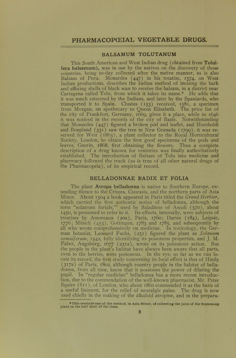 BALSAMUM TOLUTANUM This South American and West Indian drug (obtained from Tolui- fera balsamum), was in use by the natives on the discovery of those countries, being to-day collected after the native manner, as is also Balsam of Peru. Monardes (447) in his treatise, 1574, on West Indian productions, describes the Indian method of incising the bark and affixing shells of black wax to receive the balsam, in a district near Cartagena called Tolu, from which it takes its name.* He adds that it was much esteemed by the Indians, and later by the Spaniards, who transported it to Spain. Clusius (153) received, 1581, a specimen from Morgan, an apothecary to Queen Elizabeth. The price list of the city of Frankfort, Germany, 1669, gives it a place, while in 1646 it was noticed in the records of the city of Basle. Notwithstanding that Monardes (447) figured a broken pod and leaflet, and Humboldt and Bonpland (331) saw the tree in New Granada (1799), it was re- served for Weir (1863), a plant collector to the Royal Horticultural Society, London, to obtain the first good specimens of the pods and leaves, Guerin, 1868, first obtaining the flowers. Thus a complete description of a drug known for centuries was finally authoritatively established. The introduction of Balsam of Tolu into medicine and pharmacy followed the track (as is true of all other natural drugs of the Pharmacopeia), of its empirical record. BELLADONNAE RADIX ET FOLIA The plant Atropa belladonna is native to Southern Europe, ex- tending thence to the Crimea, Caucasia, and the northern parts of Asia Minor. About 1504 a book appeared in Paris titled the Grand Herbier, which carried the first authentic notice of belladonna, although the term “solatrum furiale,”’ used by Saladinus of Ascoli (570), about 1450, is presumed to refer to it. Its effects, internally, were subjects of treatises by Amoreaux (20a), Paris, 1760; Daries (184), Leipsic, 1776; Munch (453), Gottingen, 1783 and 1785, and subsequently by all who wrote comprehensively on medicine. In toxicology, the Ger- man botanist, Leonard Fuchs, (251) figured the plant as Solanum somniferum, 1542, fully identifying its poisonous properties, and J. M. Faber, Augsburg, 1677 (231a), wrote on its poisonous action. But the people in the plant’s habitat have always been aware that all parts, even to the berries, were poisonous. In the eye, so far as we can lo- cate its record, the first study concerning its local effect is that of Himly (317a) of Paris, 1802, although country people in the habitat of bella- donna, from all time, know that it possesses the power of dilating the pupil. In “regular medicine” belladonna has a more recent introduc- tion, due to the commendation of the well-known pharmacist, Mr. Peter Squire (611), of London, who about i860 commended it as the basis of a useful liniment, for the relief of neuralgic pains. The drug is now used chiefly in the making of the alkaloid atropine, and in the prepara- •This reminds one of the method, in Asia Minor, of collecting: the juice of the Scammony plant in the half shell of the clam.