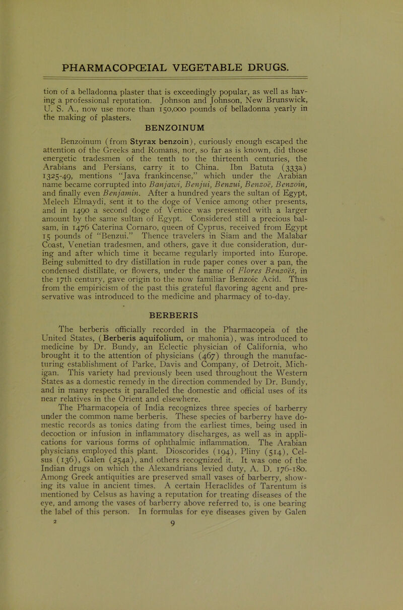 tion of a belladonna plaster that is exceedingly popular, as well as hav- ing a professional reputation. Johnson and Johnson, New Brunswick, U. S. A., now use more than 150,000 pounds of belladonna yearly in the making of plasters. BENZOINUM Benzoinum (from Styrax benzoin), curiously enough escaped the attention of the Greeks and Romans, nor, so far as is known, did those energetic tradesmen of the tenth to the thirteenth centuries, the Arabians and Persians, carry it to China. Ibn Batuta (333a) 1325-49, mentions “Java frankincense,” which under the Arabian name became corrupted into Banjawi, Benjui, Benzui, Benzoe, Benzoin, and finally even Benjamin. After a hundred years the sultan of Egypt, Melech Elmaydi, sent it to the doge of Venice among other presents, and in 1490 a second doge of Venice was presented with a larger amount by the same sultan of Egypt. Considered still a precious bal- sam, in 1476 Caterina Cornaro, queen of Cyprus, received from Egypt 15 pounds of “Benzui.” Thence travelers in Siam and the Malabar Coast, Venetian tradesmen, and others, gave it due consideration, dur- ing and after which time it became regularly imported into Europe. Being submitted to dry distillation in rude paper cones over a pan, the condensed distillate, or flowers, under the name of Flores Benzoles, in the 17th century, gave origin to the now familiar Benzoic Acid. Thus from the empiricism of the past this grateful flavoring agent and pre- servative was introduced to the medicine and pharmacy of to-day. BERBERIS The berberis officially recorded in the Pharmacopeia of the United States, (Berberis aquifolium, or mahonia), was introduced to medicine by Dr. Bundy, an Eclectic physician of California, who brought it to the attention of physicians (467) through the manufac- turing establishment of Parke, Davis and Company, of Detroit, Mich- igan. This variety had previously been used throughout the Western States as a domestic remedy in the direction commended by Dr. Bundy, and in many respects it paralleled the domestic and official uses of its near relatives in the Orient and elsewhere. The Pharmacopeia of India recognizes three species of barberry under the common name berberis. These species of barberry have do- mestic records as tonics dating from the earliest times, being used in decoction or infusion in inflammatory discharges, as well as in appli- cations for various forms of ophthalmic inflammation. The Arabian physicians employed this plant. Dioscorides (194), Pliny (514), Cel- sus (136), Galen (254a), and others recognized it. It was one of the Indian drugs on which the Alexandrians levied duty, A. D. 176-180. Among Greek antiquities are preserved small vases of barberry, show- ing its value in ancient times. A certain Heraclides of Tarentum is mentioned by Celsus as having a reputation for treating diseases of the eye, and among the vases of barberry above referred to, is one bearing the label of this person. In formulas for eye diseases given by Galen