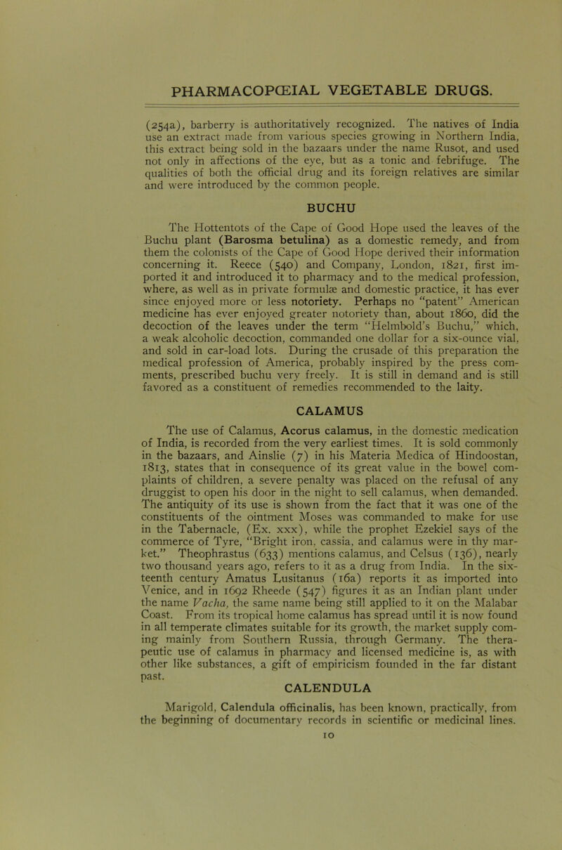 (254a), barberry is authoritatively recognized. The natives of India use an extract made from various species growing in Northern India, this extract being sold in the bazaars under the name Rusot, and used not only in affections of the eye, but as a tonic and febrifuge. The qualities of both the official drug and its foreign relatives are similar and were introduced by the common people. BUCHU The Hottentots of the Cape of Good Hope used the leaves of the Buchu plant (Barosma betulina) as a domestic remedy, and from them the colonists of the Cape of Good Hope derived their information concerning it. Reece (540) and Company, London, 1821, first im- ported it and introduced it to pharmacy and to the medical profession, where, as well as in private formulae and domestic practice, it has ever since enjoyed more or less notoriety. Perhaps no “patent” American medicine has ever enjoyed greater notoriety than, about i860, did the decoction of the leaves under the term “Helmbold’s Buchu,” which, a weak alcoholic decoction, commanded one dollar for a six-ounce vial, and sold in car-load lots. During the crusade of this preparation the medical profession of America, probably inspired by the press com- ments, prescribed buchu very freely. It is still in demand and is still favored as a constituent of remedies recommended to the laity. CALAMUS The use of Calamus, Acorus calamus, in the domestic medication of India, is recorded from the very earliest times. It is sold commonly in the bazaars, and Ainslie (7) in his Materia Medica of Hindoostan, 1813, states that in consequence of its great value in the bowel com- plaints of children, a severe penalty was placed on the refusal of any druggist to open his door in the night to sell calamus, when demanded. The antiquity of its use is shown from the fact that it was one of the constituents of the ointment Moses was commanded to make for use in the Tabernacle, (Ex. xxx), while the prophet Ezekiel says of the commerce of Tyre, “Bright iron, cassia, and calamus were in thy mar- ket.” Theophrastus (633) mentions calamus, and Celsus (136), nearly two thousand years ago, refers to it as a drug from India. In the six- teenth century Amatus Lusitanus (16a) reports it as imported into Venice, and in 1692 Rheede (547) figures it as an Indian plant under the name Vaclia, the same name being still applied to it on the Malabar Coast. From its tropical home calamus has spread until it is now found in all temperate climates suitable for its growth, the market supply com- ing mainly from Southern Russia, through Germany. The thera- peutic use of calamus in pharmacy and licensed medicine is, as with other like substances, a gift of empiricism founded in the far distant past. CALENDULA Marigold, Calendula officinalis, has been known, practically, from the beginning of documentary records in scientific or medicinal lines.