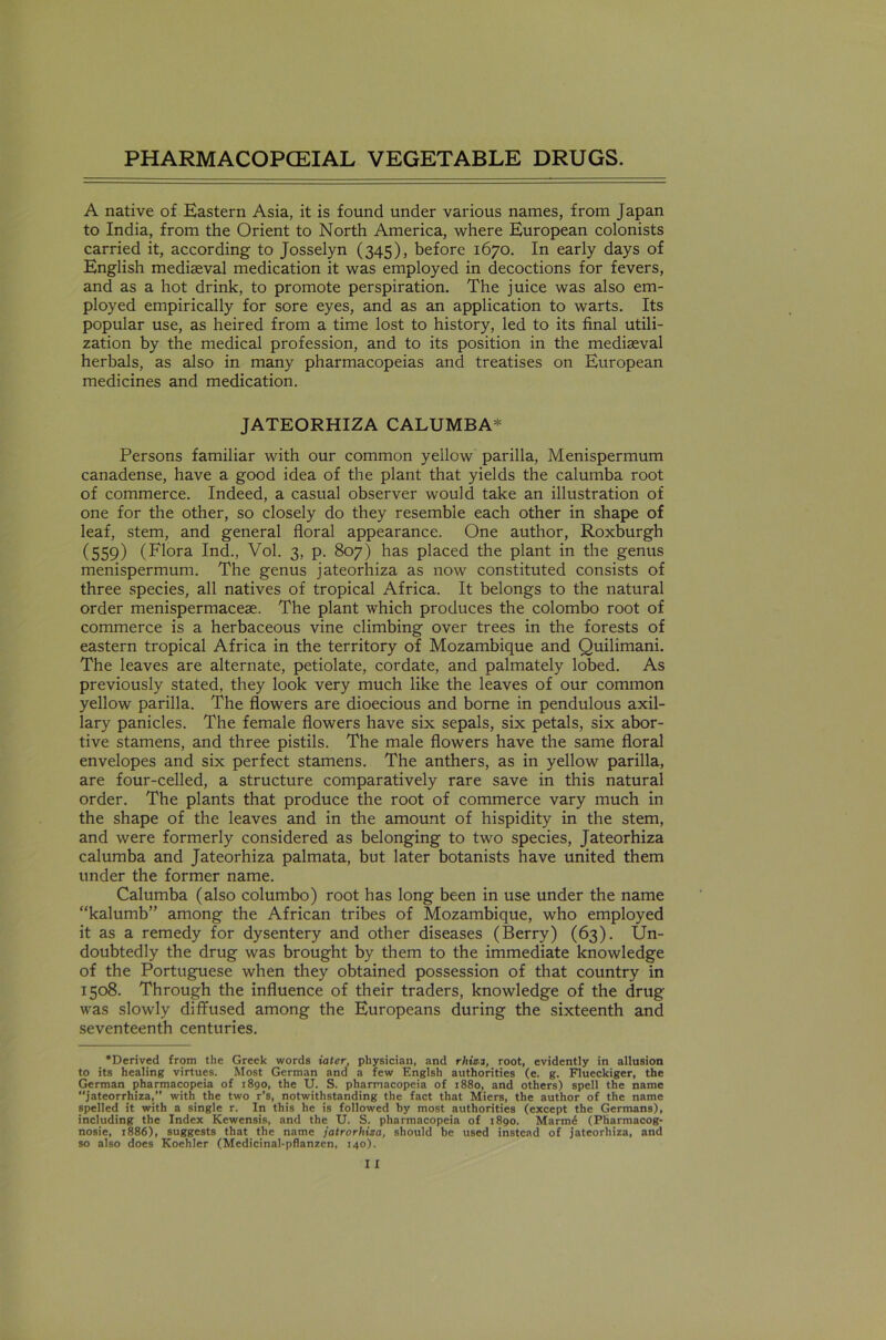 A native of Eastern Asia, it is found under various names, from Japan to India, from the Orient to North America, where European colonists carried it, according to Josselyn (345), before 1670. In early days of English mediaeval medication it was employed in decoctions for fevers, and as a hot drink, to promote perspiration. The juice was also em- ployed empirically for sore eyes, and as an application to warts. Its popular use, as heired from a time lost to history, led to its final utili- zation by the medical profession, and to its position in the mediaeval herbals, as also in many pharmacopeias and treatises on European medicines and medication. JATEORHIZA CALUMBA* Persons familiar with our common yellow parilla, Menispermum canadense, have a good idea of the plant that yields the calumba root of commerce. Indeed, a casual observer would take an illustration of one for the other, so closely do they resemble each other in shape of leaf, stem, and general floral appearance. One author, Roxburgh (559) (Flora Ind., Vol. 3, p. 807) has placed the plant in the genus menispermum. The genus jateorhiza as now constituted consists of three species, all natives of tropical Africa. It belongs to the natural order menispermaceae. The plant which produces the Colombo root of commerce is a herbaceous vine climbing over trees in the forests of eastern tropical Africa in the territory of Mozambique and Quilimani. The leaves are alternate, petiolate, cordate, and palmately lobed. As previously stated, they look very much like the leaves of our common yellow parilla. The flowers are dioecious and borne in pendulous axil- lary panicles. The female flowers have six sepals, six petals, six abor- tive stamens, and three pistils. The male flowers have the same floral envelopes and six perfect stamens. The anthers, as in yellow parilla, are four-celled, a structure comparatively rare save in this natural order. The plants that produce the root of commerce vary much in the shape of the leaves and in the amount of hispidity in the stem, and were formerly considered as belonging to two species, Jateorhiza calumba and Jateorhiza palmata, but later botanists have united them under the former name. Calumba (also columbo) root has long been in use under the name “kalumb” among the African tribes of Mozambique, who employed it as a remedy for dysentery and other diseases (Berry) (63). Un- doubtedly the drug was brought by them to the immediate knowledge of the Portuguese when they obtained possession of that country in 1508. Through the influence of their traders, knowledge of the drug was slowly diffused among the Europeans during the sixteenth and seventeenth centuries. •Derived from the Greek words iater, physician, and rhisi, root, evidently in allusion to its healing virtues. Most German and a few Englsh authorities (e. g. Flueckiger, the German pharmacopeia of 1890, the U. S. pharmacopeia of 1880, and others) spell the name jateorrhiza,” with the two r’s, notwithstanding the fact that Miers, the author of the name spelled it with a single r. In this he is followed by most authorities (except the Germans), including the Index Kewensis, and the U. S. pharmacopeia of 1890. Marm6 (Pliarmacog- nosie, 1886), suggests that the name jatrorhiza, should be used instead of jateorhiza, and so also does Koehler (Medicinal-pflanzen, 140).