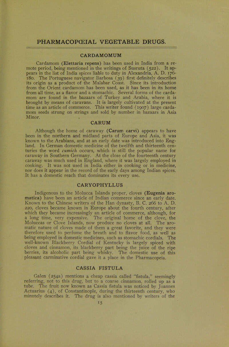 CARDAMOMUM Cardamom (Elettaria repens) has been used in India from a re- mote period, being mentioned in the writings of Susruta (522). It ap- pears in the list of India spices liable to duty in Alexandria, A. D. 176- 180. The Portuguese navigator Barbosa (39) first definitely describes its origin as a product of the Malabar Coast. Since its introduction from the Orient cardamom has been used, as it has been in its home from all time, as a flavor and a stomachic. Several forms of the carda- mom are found in the bazaars of Turkey and Arabia, where it is brought by means of caravans. It is largely cultivated at the present time as an article of commerce. This writer found (1907) large carda- mom seeds strung on strings and sold by number in bazaars in Asia Minor. CARUM Although the home of caraway (Carum carvi) appears to have been in the northern and midland parts of Europe and Asia, it was known to the Arabians, and at an early date was introduced into Eng- land. In German domestic medicine of the twelfth and thirteenth cen- turies the word cumich occurs, which is still the popular name for caraway in Southern Germany. At the close of the fourteenth century caraway was much used in England, where it was largely employed in cooking. It was not used in India either in cooking or in medicine, nor does it appear in the record of the early days among Indian spices. It has a domestic reach that dominates its every use. CARYOPHYLLUS Indigenous to the Molucca Islands proper, cloves (Eugenia aro- matica) have been an article of Indian commerce since an early date. Known to the Chinese writers of the Han dynasty, B. C. 266 to A. D. 220, cloves became known in Europe about the fourth century, after which they became increasingly an article of commerce, although, for a long time, very expensive. The original home of the clove, the Moluccas or Clove Islands, now produce no cloves at all. The aro- matic nature of cloves made of them a great favorite, and they were therefore used to perfume the breath and to flavor food, as well as being employed in domestic medicines, such as stomachic cordials. The well-known Blackberry Cordial of Kentucky is largely spiced with cloves and cinnamon, its blackberry part being the juice of the ripe berries, its alcoholic part being whisky. The domestic use of this pleasant carminative cordial gave it a place in the Pharmacopeia. CASSIA FISTULA Galen (254a) mentions a cheap cassia called “fistula,” seemingly referring, not to this drug, but to a coarse cinnamon, rolled up as a tube. The fruit now known as Cassia fistula was noticed by Joannes Actuarius (4), of Constantinople, during the thirteenth century, who minutely describes it. The drug is also mentioned by writers of the