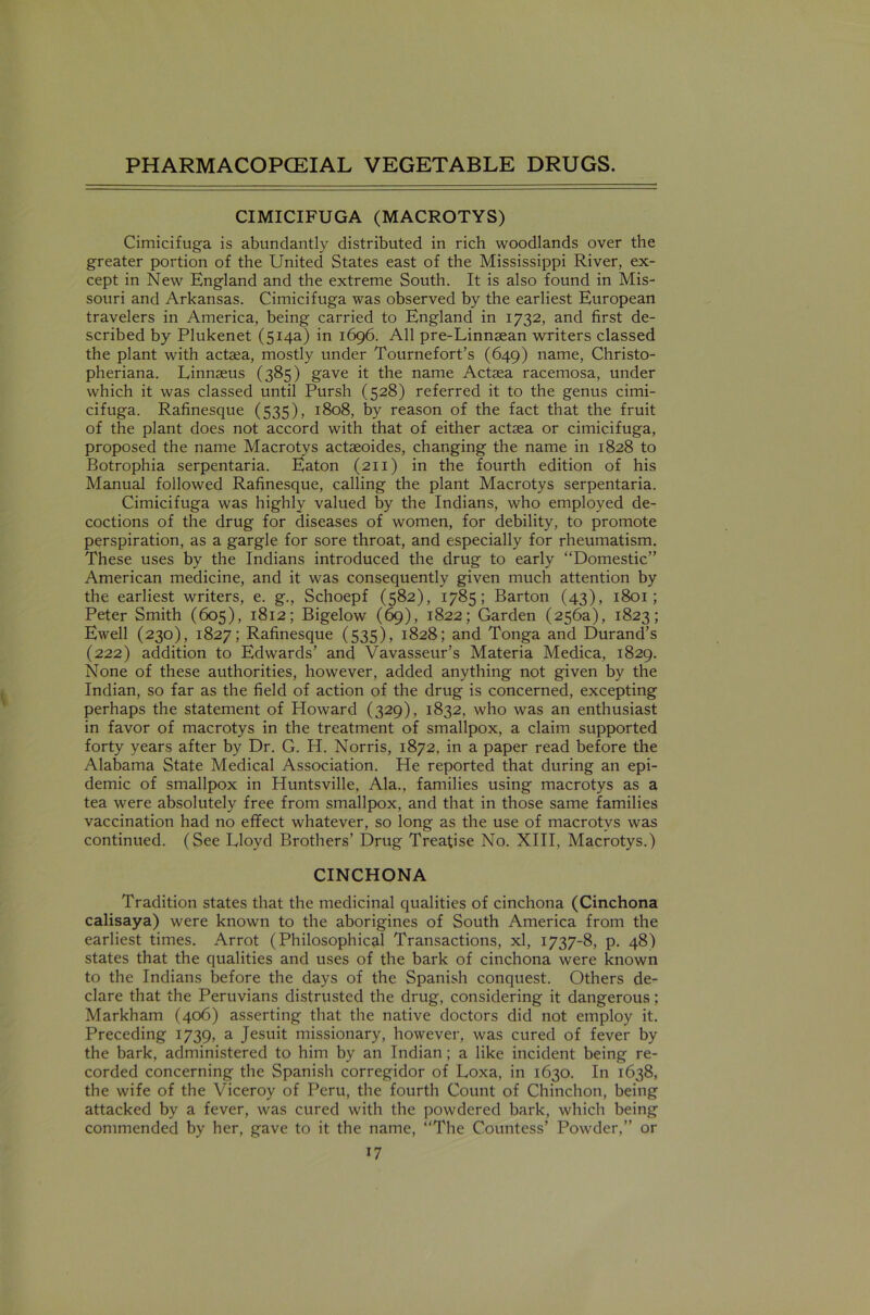 CIMICIFUGA (MACROTYS) Cimicifuga is abundantly distributed in rich woodlands over the greater portion of the United States east of the Mississippi River, ex- cept in New England and the extreme South. It is also found in Mis- souri and Arkansas. Cimicifuga was observed by the earliest European travelers in America, being carried to England in 1732, and first de- scribed by Plukenet (514a) in 1696. All pre-Linnsean writers classed the plant with actsea, mostly under Tournefort’s (649) name, Christo- pheriana. Linnaeus (385) gave it the name Actaea racemosa, under which it was classed until Pursh (528) referred it to the genus cimi- cifuga. Rafinesque (535), 1808, by reason of the fact that the fruit of the plant does not accord with that of either actaea or cimicifuga, proposed the name Macrotys actaeoides, changing the name in 1828 to Botrophia serpentaria. Eaton (211) in the fourth edition of his Manual followed Rafinesque, calling the plant Macrotys serpentaria. Cimicifuga was highly valued by the Indians, who employed de- coctions of the drug for diseases of women, for debility, to promote perspiration, as a gargle for sore throat, and especially for rheumatism. These uses by the Indians introduced the drug to early “Domestic” American medicine, and it was consequently given much attention by the earliest writers, e. g., Schoepf (582), 1785; Barton (43), 1801; Peter Smith (605), 1812; Bigelow (69), 1822; Garden (256a), 1823; Ewell (230), 1827; Rafinesque (535), 1828; and Tonga and Durand’s (222) addition to Edwards’ and Vavasseur’s Materia Medica, 1829. None of these authorities, however, added anything not given by the Indian, so far as the field of action of the drug is concerned, excepting perhaps the statement of Howard (329), 1832, who was an enthusiast in favor of macrotys in the treatment of smallpox, a claim supported forty years after by Dr. G. H. Norris, 1872, in a paper read before the Alabama State Medical Association. He reported that during an epi- demic of smallpox in Huntsville, Ala., families using macrotys as a tea were absolutely free from smallpox, and that in those same families vaccination had no effect whatever, so long as the use of macrotys was continued. (See Lloyd Brothers’ Drug Treatise No. XIII, Macrotys.) CINCHONA Tradition states that the medicinal qualities of cinchona (Cinchona calisaya) were known to the aborigines of South America from the earliest times. Arrot (Philosophical Transactions, xl, 1737-8, p. 48) states that the qualities and uses of the bark of cinchona were known to the Indians before the days of the Spanish conquest. Others de- clare that the Peruvians distrusted the drug, considering it dangerous; Markham (406) asserting that the native doctors did not employ it. Preceding 1739, a Jesuit missionary, however, was cured of fever by the bark, administered to him by an Indian; a like incident being re- corded concerning the Spanish corregidor of Loxa, in 1630. In 1638, the wife of the Viceroy of Peru, the fourth Count of Chinchon, being attacked by a fever, was cured with the powdered bark, which being commended by her, gave to it the name, “The Countess’ Powder,” or