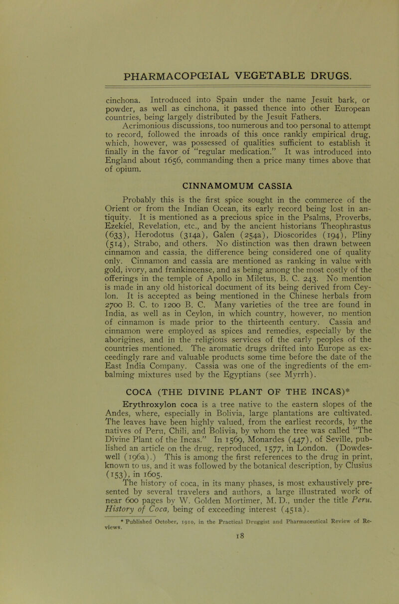 cinchona. Introduced into Spain under the name Jesuit bark, or powder, as well as cinchona, it passed thence into other European countries, being largely distributed by the Jesuit Fathers. Acrimonious discussions, too numerous and too personal to attempt to record, followed the inroads of this once rankly empirical drug, which, however, was possessed of qualities sufficient to establish it finally in the favor of “regular medication.” It was introduced into England about 1656, commanding then a price many times above that of opium. CINNAMOMUM CASSIA Probably this is the first spice sought in the commerce of the Orient or from the Indian Ocean, its early record being lost in an- tiquity. It is mentioned as a precious spice in the Psalms, Proverbs, Ezekiel, Revelation, etc., and by the ancient historians Theophrastus (633), Herodotus (314a), Galen (254a), Dioscorides (194), Pliny (514), Strabo, and others. No distinction was then drawn between cinnamon and cassia, the difference being considered one of quality only. Cinnamon and cassia are mentioned as ranking in value with gold, ivory, and frankincense, and as being among the most costly of the offerings in the temple of Apollo in Miletus, B. C. 243. No mention is made in any old historical document of its being derived from Cey- lon. It is accepted as being mentioned in the Chinese herbals from 2700 B. C. to 1200 B. C. Many varieties of the tree are found in India, as well as in Ceylon, in which country, however, no mention of cinnamon is made prior to the thirteenth century. Cassia and cinnamon were employed as spices and remedies, especially by the aborigines, and in the religious services of the early peoples of the countries mentioned. The aromatic drugs drifted into Europe as ex- ceedingly rare and valuable products some time before the date of the East India Company. Cassia was one of the ingredients of the em- balming mixtures used by the Egyptians (see Myrrh). COCA (THE DIVINE PLANT OF THE INCAS)* Erythroxylon coca is a tree native to the eastern slopes of the Andes, where, especially in Bolivia, large plantations are cultivated. The leaves have been highly valued, from the earliest records, by the natives of Peru, Chili, and Bolivia, by whom the tree was called “The Divine Plant of the Incas.” In 1569, Monardes (447), of Seville, pub- lished an article on the drug, reproduced, 1577, in London. (Dowdes- well (196a).) This is among the first references to the drug in print, known to us, and it was followed by the botanical description, by Clusius (153), in 1605. The history of coca, in its many phases, is most exhaustively pre- sented by several travelers and authors, a large illustrated work of near 600 pages by W. Golden Mortimer, M. D., under the title Peru. History of Coca, being of exceeding interest (451a). * Published October, 1910, in the Practical Druggist and Pharmaceutical Review of Re- views.