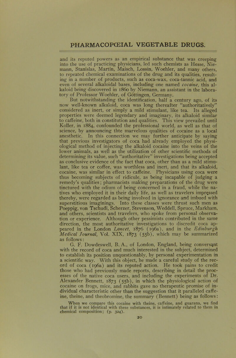 and its reputed powers as an empirical substance that was creeping into the use of practicing physicians, led such chemists as Hesse, Nie- mann, Stanislas, Martin, Maisch, Lossin, Woehler, and many others, to repeated chemical examinations of the drug and its qualities, result- ing in a number of products, such as coca-wax, coca-tannic acid, and even of several alkaloidal bases, including one named cocaine, this al- kaloid being discovered in i860 by Niemann, an assistant in the labora- tory of Professor Woehler, of Gottingen, Germany. But notwithstanding the identification, half a century ago, of its now well-known alkaloid, coca was long thereafter “authoritatively” considered as inert, or simply a mild stimulant, like tea. Its alleged properties were deemed legendary and imaginary, its alkaloid similar to caffeine, both in constitution and qualities. This view prevailed until Koller, in 1884, confounded the professional world, as well as that of science, by announcing thte marvelous qualities of cocaine as a local anesthetic. In this connection we may further anticipate by saying that previous investigators of coca had already employed the physi- ological method of injecting the alkaloid cocaine into the veins of the lower animals, as well as the utilization of other scientific methods of determining its value, such “authoritative” investigations being accepted as conclusive evidence of the fact that coca, other than as a mild stimu- lant, like tea or coffee, was worthless and inert, and that its alkaloid, cocaine, was similar in effect to caffeine. Physicians using coca were thus becoming subjects of ridicule, as being incapable of judging a remedy’s qualities; pharmacists making preparations of the drug were tinctured with the odium of being concerned in a fraud, while the na- tives who employed it in their daily life, as well as travelers impressed thereby, were regarded as being involved in ignorance and imbued with superstitious imaginings. Into these classes were thrust such men as Poeppig, von Tschudi, Scherzer, Stevenson, Weddell, Spruce, Markham, and others, scientists and travelers, who spoke from personal observa- tion or experience. Although other pessimists contributed in the same direction, the most authoritative investigations to discredit coca ap- peared in the London Lancet, 1876 (196a), and in the Edinburgh Medical Journal, Vol. XIX, 1873 (55b), which may be summarized as follows: G. F. Dowdeswell, B. A., of London, England, being conversant with the record of coca and much interested in the subject, determined to establish its position unquestionably, by personal experimentation in a scientific way. With this object, he made a careful study of the rec- ord of coca (196a) and its reputed action. He took pains to credit those who had previously made reports, describing in detail the proc- esses of the native coca users, and including the experiments of Dr. Alexander Bennett, 1873 (55b), in which the physiological action of cocaine on frogs, mice, and rabbits gave no therapeutic promise of in- dividual characteristic other than the suggestion that it paralleled caffe- ine, theine, and theobromine, the summary (Bennett) being as follows: When we compare this cocaine with theine, caffeine, and guarana, we find that if it is not identical with these substances, it is intimately related to them in chemical composition; (p. 324).