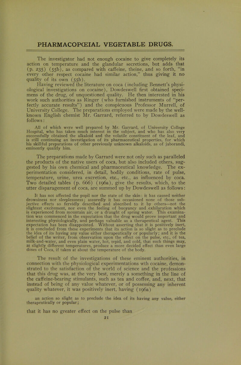 The investigator had not enough cocaine to give completely its action on temperature and the glandular secretions, but adds that (p. 235) (55b), as compared with caffeine, theine, and so forth, “in every other respect cocaine had similar action,” thus giving it no quality of its own (55b). Having reviewed the literature on coca (including Bennett’s physi- ological investigations on cocaine), Dowdeswell first obtained speci- mens of the drug, of unquestioned quality. He then interested in his work such authorities as Ringer (who furnished instruments of “per- fectly accurate results”) and the conspicuous Professor Murrell, of University College. The preparations employed were made by the well- known English chemist Mr. Garrard, referred to by Dowdeswell as follows: All of which were well prepared by Mr. Garrard, of University College Hospital, who has taken much interest in the subject, and who has also very successfully obtained the alkaloid and the volatile constituent of the leaf, and is still continuing an investigation of its pharmaceutical properties, for which his skillful preparations of other previously unknown alkaloids, as of jaborandi, eminently qualify him. The preparations made by Garrard were not only such as paralleled the products of the native users of coca, but also included others, sug- gested by his own chemical and pharmaceutical knowledge. The ex- perimentation considered, in detail, bodily conditions, rate of pulse, temperature, urine, urea excretion, etc., etc., as influenced by coca. Two detailed tables (p. 666) (196a), give the results, which, to the utter disparagement of coca, are summed up by Dowdeswell as follows: It has not affected the pupil nor the state of the skin: it has caused neither drowsiness nor sleeplessness; assuredly it has occasioned none of those sub- jective effects so fervidly described and abscribed to it by others—not the slightest excitement, nor even the feeling of buoyancy and exhilaration which is experienced from mountain air, or a draught of spring water. This examina- tion was commenced in the expectation that the drug would prove important and interesting physiologically, and perhaps valuable as a therapeutical agent. This expectation has been disappointed. Without asserting that it is positively inert, it is concluded from these experiments that its action is so slight as to preclude the idea of its having any value either therapeutically or popularly; and it is the belief of the writer, from observation upon the effect on the pulse, etc., of tea, milk-and-water, and even plain water, hot, tepid, and cold, that such things may, at slightly different temperatures, produce a more decided effect than even large doses of Coca, if taken at about the temperature of the body. The result of the investigations of these eminent authorities, in connection with the physiological experimentations wth cocaine, demon- strated to the satisfaction of the world of science and the professions that this drug was, at the very best, merely a something in the line of the caffeine-bearing stimulants, such as tea and coffee, and, next, that instead of being of any value whatever, or of possessing any inherent quality whatever, it was positively inert, having (196a) an action so slight as to preclude the idea of its having any value, either therapeutically or popular; that it has no greater effect on the pulse than