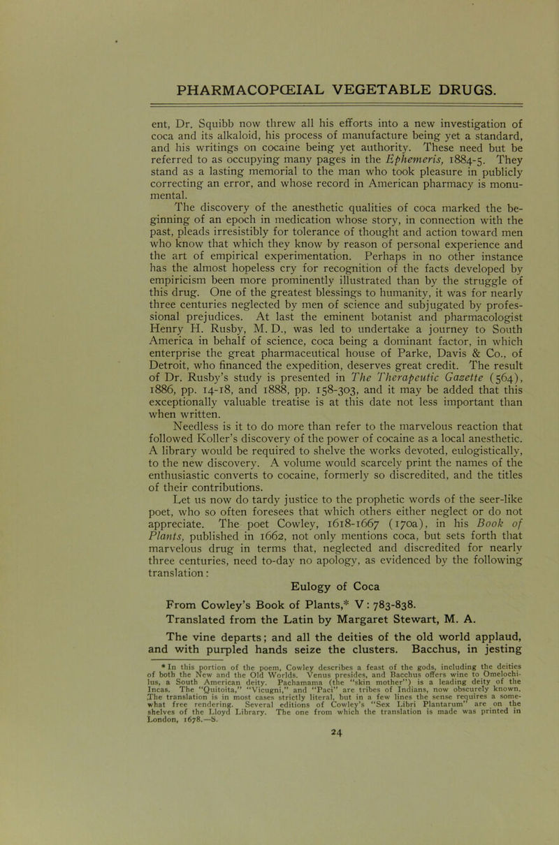 ent, Dr. Squibb now threw all his efforts into a new investigation of coca and its alkaloid, his process of manufacture being yet a standard, and his writings on cocaine being yet authority. These need but be referred to as occupying many pages in the Ephemeris, 1884-5. They stand as a lasting memorial to the man who took pleasure in publicly correcting an error, and whose record in American pharmacy is monu- mental. The discovery of the anesthetic qualities of coca marked the be- ginning of an epoch in medication whose story, in connection with the past, pleads irresistibly for tolerance of thought and action toward men who know that which they know by reason of personal experience and the art of empirical experimentation. Perhaps in no other instance has the almost hopeless cry for recognition of the facts developed by empiricism been more prominently illustrated than by the struggle of this drug. One of the greatest blessings to humanity, it was for nearly three centuries neglected by men of science and subjugated by profes- sional prejudices. At last the eminent botanist and pharmacologist Henry H. Rusby, M. D., was led to undertake a journey to South America in behalf of science, coca being a dominant factor, in which enterprise the great pharmaceutical house of Parke, Davis & Co., of Detroit, who financed the expedition, deserves great credit. The result of Dr. Rusby’s study is presented in The Therapeutic Gazette (564), 1886, pp. 14-18, and 1888, pp. 158-303, and it may be added that this exceptionally valuable treatise is at this date not less important than when written. Needless is it to do more than refer to the marvelous reaction that followed Roller's discovery of the power of cocaine as a local anesthetic. A library would be required to shelve the works devoted, eulogistically, to the new discovery. A volume would scarcely print the names of the enthusiastic converts to cocaine, formerly so discredited, and the titles of their contributions. Let us now do tardy justice to the prophetic words of the seer-like poet, who so often foresees that which others either neglect or do not appreciate. The poet Cowley, 1618-1667 (170a), in his Book of Plants, published in 1662, not only mentions coca, but sets forth that marvelous drug in terms that, neglected and discredited for nearly three centuries, need to-day no apology, as evidenced by the following translation: Eulogy of Coca From Cowley’s Book of Plants,* V: 783-838. Translated from the Latin by Margaret Stewart, M. A. The vine departs; and all the deities of the old world applaud, and with purpled hands seize the clusters. Bacchus, in jesting * In this portion of the poem, Cowley describes a feast of the gods, including the deities of both the New and the Old Worlds. Venus presides, and Bacchus offers wine to Omelochi- lus, a South American deity. Pachamama (the “skin mother”) is a leading deity of the Incas. The “Quitoita,” “Vicugni,” and “Paci” are tribes of Indians, now obscurely known. ,The translation is in most cases strictly literal, but in a few lines the sense requires a some- what free rendering. Several editions of Cowley’s “Sex Libri Plantarum” are on the shelves of the Lloyd Library. The one from which the translation is made was printed in London, 1678.—S.