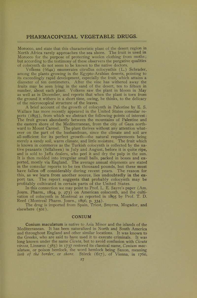 Morocco, and state that this characteristic plant of the desert region in North Africa rarely approaches the sea shore. The fruit is used in Morocco for the purpose of protecting woolen clothing from moths; but according to the testimony of these observers the purgative qualities of colocynth do not seem to be known to the native doctors. Volkens (664a) enumerates citrullus colocynthis (L.) Schrader, among the plants growing in the Egypto-Arabian deserts, pointing to its exceedingly rapid development, especially the fruit, which attains a diameter of ten centimeters. After the vine has withered away the fruits may be seen lying in the sand of the desert, ten to fifteen in number, about each plant. Volkens saw the plant in bloom in May as well as in December, and reports that when the plant is torn from the ground it withers in a short time, owing, he thinks, to the delicacy of the microscopical structure of the leaves. A brief account of the growth of colocynth in Palestine by E. S. Wallace has more recently appeared in the United States consular re- ports (1895), from which we abstract the following points of interest: The fruit grows abundantly between the mountains of Palestine and the eastern shore of the Mediterranean, from the city of Gaza north- ward to Mount Carmel. The plant thrives without any attention what- ever on the part of the husbandman, since the climate and soil are all-sufficient for its perfect growth—the natural requirements being merely a sandy soil, warm climate, and little moisture. The fruit which is known in commerce as the Turkish colocynth is collected by the na- tive peasants (fellaheen) in July and August, before it is quite ripe, and is sold to Jaffa dealers, who peel it and dry the pulp in the sun. It is then molded into irregular small balls, packed in boxes and ex- ported, mostly via England. The average annual shipments are stated in the consular reports to be ten thousand pounds, but these must have fallen off considerably during recent years. The reason for this, as we learn from another source, lies undoubtedly in the ex- port tax. The report suggests that probably colocynth may be profitably cultivated in certain parts of the United States. In this connection we may point to Prof. L. E. Sayre’s paper (Am. Journ. Pharm., 1894, p. 273) on American colocynth, and the culti- vation of colocynth in Montreal as reported in 1895 by Prof. T. D. Reed (Montreal Pharm. Journ., 1896, p. 334). The drug is imported from Spain, Triest, Smyrna, Mogador, and elsewhere (501). CONIUM Conium maculatum is native to Asia Minor and the islands of the Mediterranean. It has been naturalized in North and South America and throughout England and other similar locations. It was known to the Greeks, who are said to have used it to execute criminals. It was long known under the name Cicuta, but to avoid confusion with Cicuta virosa, Linnaeus (385) in 1737 restored its classical name, Conium mac- ulatum, or poison hemlock, the word hemlock being Saxon, meaning leek of the border, or shore. Storck (617), of Vienna, in 1760,