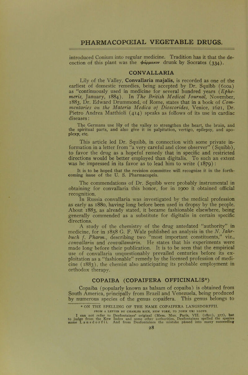 introduced Conium into regular medicine. Tradition has it that the de- coction of this plant was the (f>aptxaKov drunk by Socrates (334). CONVALLARIA Lily of the Valley, Convallaria majalis, is recorded as one of the earliest of domestic remedies, being accepted by Dr. Squibb (610a) as “continuously used in medicine for several hundred years (Bphe- meris, January, 1884). In The British Medical Journal, November, 1883, Dr. Edward Drummond, of Rome, states that in a book of Com- mentaries on the Materia Medica of Dioscorides, Venice, 1621, Dr. Pietro Andrea Matthioli (414) speaks as follows of its use in cardiac diseases: The Germans use lily of the valley to strengthen the heart, the brain, and the spiritual parts, and also give it in palpitation, vertigo, epilepsy, and apo- plexy, etc. This article led Dr. Squibb, in connection with some private in- formation in a letter from “a very careful and close observer” (Squibb), to favor the drug as a hopeful remedy that in specific and restricted directions would be better employed than digitalis. To such an extent was he impressed in its favor as to lead him to write (1879) : It is to be hoped that the revision committee will recognize it in the forth- coming issue of the U. S. Pharmacopeia. The commendations of Dr. Squibb were probably instrumental in obtaining for convallaria this honor, for in 1900 it obtained official recognition. In Russia convallaria was investigated by the medical profession as early as 1880, having long before been used in dropsy by the people. About 1883, as already stated, it became fashionable elsewhere, being generally commended as a substitute for digitalis in certain specific directions. A study of the chemistry of the drug antedated “authority” in medicine, for in 1858 G. E. Walz published an analysis in the N. Jahr- buch f. Pharm., describing two “most important constituents,” viz., convallarin and convallamarin. He states that his experiments were made long before their publication. It is to be seen that the empirical use of convallaria unquestionably prevailed centuries before its ex- ploitation as a “fashionable” remedy by the licensed profession of medi- cine (1883), the chemist also anticipating its probable employment in orthodox therapy. COPAIBA (COPAIFERA OFFICINALIS*) Copaiba (popularly known as balsam of copaiba) is obtained from South America, principally from Brazil and Venezuela, being produced by numerous species of the genus copaifera. This genus belongs to * ON THE SPELLING OF THE NAME COPAIFERA LANGSDORFFII. FROM A LETTER BY CHARLES RICE, NEW YORK, TO JOHN URI LLOYD. I can not refer to Desfontaines’ original (Mem. Mus. Paris, VII. (1821), 377)1 but to judge from the Kew Index and some other authorities, Desfontaines spelled the species name Lansdorfii. And from Desfontaines the mistake passed into many succeeding