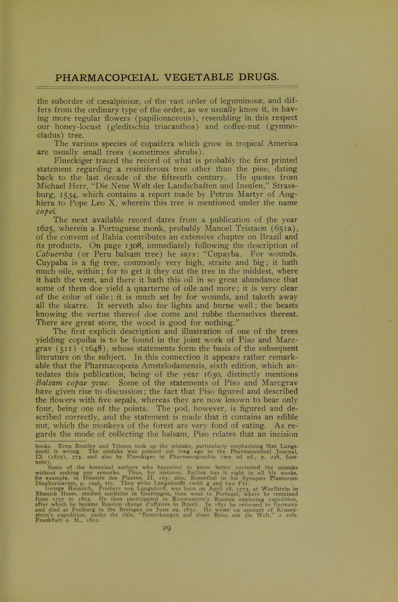 the suborder of csesalpiniese, of the vast order of leguminosae, and dif- fers from the ordinary type of the order, as we usually know it, in hav- ing more regular flowers (papilionaceous), resembling in this respect our honey-locust (gleditschia triacanthos) and coffee-nut (gymno- cladus) tree. The various species of copaifera which grow in tropical America are usually small trees (sometimes shrubs). Flueckiger traced the record of what is probably the first printed statement regarding a resiniferous tree other than the pine, dating back to the last decade of the fifteenth century. He quotes from Michael Herr, “Die Neue Welt der Landschaften und Insulen,” Strass- burg, 1534, which contains a report made by Petrus Martyr of Ang- hiera to Pope Leo X, wherein this tree is mentioned under the name copei. The next available record dates from a publication of the year 1625, wherein a Portuguese monk, probably Manoel Tristaon (651a), of the convent of Bahia contributes an extensive chapter on Brazil and its products. On page 1308, immediately following the description of Cabueriba (or Peru balsam tree) he says: “Cupayba. For wounds. Cuypaba is a fig tree, commonly very high, straite and big; it hath much oile, within; for to get it they cut the tree in the middest, where it hath the vent, and there it hath this oil in so great abundance that some of them doe yield a quarterne of oile and more; it is very clear of the color of oile; it is much set by for wounds, and taketh away all the skarre. It serveth also for lights and burne well; the beasts knowing the vertue thereof doe come and rubbe themselves thereat. There are great store, the wood is good for nothing.” The first explicit description and illustration of one of the trees yielding copaiba is to be found in the joint work of Piso and Marc- grav (511) (1648), whose statements form the basis of the subsequent literature on the subject. In this connection it appears rather remark- able that the Pharmacopoeia Amstelodamensis, sixth edition, which an- tedates this publication, being of the year 1630, distinctly mentions Balsam copae yvae. Some of the statements of Piso and Marcgrav have given rise to discussion ; the fact that Piso figured and described the flowers with five sepals, whereas they are now known to bear only four, being one of the points. The pod. however, is figured and de- scribed correctly, and the statement is made that it contains an edible nut. which the monkeys of the forest are very fond of eating. As re- gards the mode of collecting the balsam, Piso relates that an incision books. Even Bentley and Trimen took up the mistake, particularly emphasizing that Langs- dorfii is wrong. The mistake was pointed out long ago in the Pharmaceutical Journal, IX (1879), 773, and also by Flueckiger in Pharmacographia (see 2d ed., p. 228, foot- note). Some of the botanical authors who happened to know better corrected the mistake without making any remarks. Thus, for instance, Baillon has it right in all his works, for example, in Histoire des Plantes, II, 163; also, Rosenthal in his Synopsis Plantarum Diaphoricarum, p. 1046, etc. They write Langsdorffii (with g and two f’s). George Heinrich, Freiherr von Langsdorff, was born on April 18, 1773, at Woellstein in Rhenish Hesse, studied medicine in Goettingen, then went to Portugal, where he remained from 1797 to 1803. He then participated in Krusenstern’s Russian exploring expedition, after which he became Russian charge d’affaires in Brazil. In 1831 he returned to Germany and died at Freiburg in the Breisgau on June 29, 1852. He wrote an account of Krusen- stern’s expedition, under the title, “Bemerkungen auf einer Reisc um die Welt,” 2 vols. Frankfurt o. M., 1812.