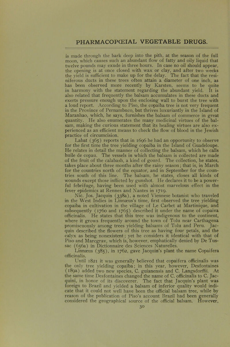 is made through the bark deep into the pith, at the season of the full moon, which causes such an abundant flow of fatty and oily liquid that twelve pounds may exude in three hours. In case no oil should appear, the opening is at once closed with wax or clay, and after two weeks the yield is sufficient to make up for the delay. The fact that the resi- niferous ducts in these trees often attain a diameter of one inch, as has been observed more recently by Karsten, seems to be quite in harmony with the statement regarding the abundant yield. It is also related that frequently the balsam accumulates in these ducts and exerts pressure enough upon the enclosing wall to burst the tree with a loud report. According to Piso, the copaiba tree is not very frequent in the Province of Pernambuco, but thrives luxuriantly in the Island of Maranhao, which, he says, furnishes the balsam of commerce in great quantity. He also enumerates the many medicinal virtues of the bal- sam, making the curious statement that its healing virtues are also ex- perienced as an efficient means to check the flow of blood in the Jewish practice of circumcision. Labat (365) reports that in 1696 he had an opportunity to observe for the first time the tree yielding copaiba in the Island of Guadeloupe. He relates in detail the manner of collecting the balsam, which he calls huile de copau. The vessels in which the balsam is collected are made of the fruit of the calabash, a kind of gourd. The collection, he states, takes place about three months after the rainy season; that is, in March for the countries north of the equator, and in September for the coun- tries south of this line. The balsam, he states, closes all kinds of wounds except those inflicted by gunshot. He declares it to be a power- ful febrifuge, having been used with almost marvelous effect in the fever epidemics at Rennes and Nantes in 1719. Nic. Jos. Jacquin (338a), a noted Viennese botanist who traveled in the West Indies in Linnaeus’s time, first observed the tree yielding copaiba in cultivation in the village of Le Carbet at Martinique, and subsequently (1760 and 1765) described it under the name of copaiva officinalis. He states that this tree was indigenous to the continent, where it grows frequently around the town of Tolu near Carthagena promiscuously among trees yielding balsams of Tolu and Peru. Jac- quin described the flowers of this tree as having four petals, and the calyx as being nonexistent; yet he considers it identical with that of Piso and Marcgrav, which is, however, emphatically denied by De Tus- sac (656a) in Dictionnaire des Sciences Naturelles. Linnaeus (385), in 1762, gave Jacquin’s plant the name Copaifera officinalis. Until 1821 it was generally believed that copaifera officinalis was the only tree yielding copaiba; in this year, however, Desfontaines (189a) added two new species, C. guianensis and C. Langsdorffii. At the same time Desfontaines changed the name of C. officinalis to C. Jac- quini, in honor of its discoverer. The fact that Jacquin’s plant was foreign to Brazil and yielded a balsam of inferior quality would indi- cate that it could not well have been the official balsam tree, while by reason of the publication of Piso’s account Brazil had been generally considered the geographical source of the official balsam. However,