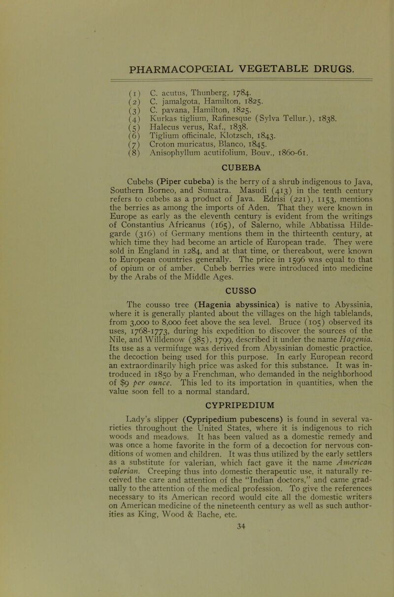 (1) C. acutus, Thunberg, 1784. (2) C. jamalgota, Hamilton, 1825. (3) C. pavana, Hamilton, 1825. (4) Kurkas tiglium, Rafinesque (Sylva Tellur.), 1838. (5) Halecus verus, Raf., 1838. (6) Tiglium officinale, Klotzsch, 1843. (7) Croton muricatus, Blanco, 1845. (8) Anisophyllum acutifolium, Bouv., 1860-61. CUBEBA Cubebs (Piper cubeba) is the berry of a shrub indigenous to Java, Southern Borneo, and Sumatra. Masudi (413) in the tenth century refers to cubebs as a product of Java. Edrisi (221), 1153, mentions the berries as among the imports of Aden. That they were known in Europe as early as the eleventh century is evident from the writings of Constantius Africanus (165), of Salerno, while Abbatissa Hilde- garde (316) of Germany mentions them in the thirteenth century, at which time they had become an article of European trade. They were sold in England in 1284, and at that time, or thereabout, were known to European countries generally. The price in 1596 was equal to that of opium or of amber. Cubeb berries were introduced into medicine by the Arabs of the Middle Ages. cusso The cousso tree (Hagenia abyssinica) is native to Abyssinia, where it is generally planted about the villages on the high tablelands, from 3,000 to 8,000 feet above the sea level. Bruce (105) observed its uses, 1768-1773, during his expedition to discover the sources of the Nile, and Willdenow (385), 1799, described it under the name Hagenia. Its use as a vermifuge was derived from Abyssinian domestic practice, the decoction being used for this purpose. In early European record an extraordinarily high price was asked for this substance. It was in- troduced in 1850 by a Frenchman, who demanded in the neighborhood of $9 per ounce. This led to its importation in quantities, when the value soon fell to a normal standard. CYPRIPEDIUM Lady’s slipper (Cypripedium pubescens) is found in several va- rieties throughout the United States, where it is indigenous to rich woods and meadows. It has been valued as a domestic remedy and was once a home favorite in the form of a decoction for nervous con- ditions of women and children. It was thus utilized by the early settlers as a substitute for valerian, which fact gave it the name American valerian. Creeping thus into domestic therapeutic use, it naturally re- ceived the care and attention of the “Indian doctors,” and came grad- ually to the attention of the medical profession. To give the references necessary to its American record would cite all the domestic writers on American medicine of the nineteenth century as well as such author- ities as King, Wood & Bache, etc.