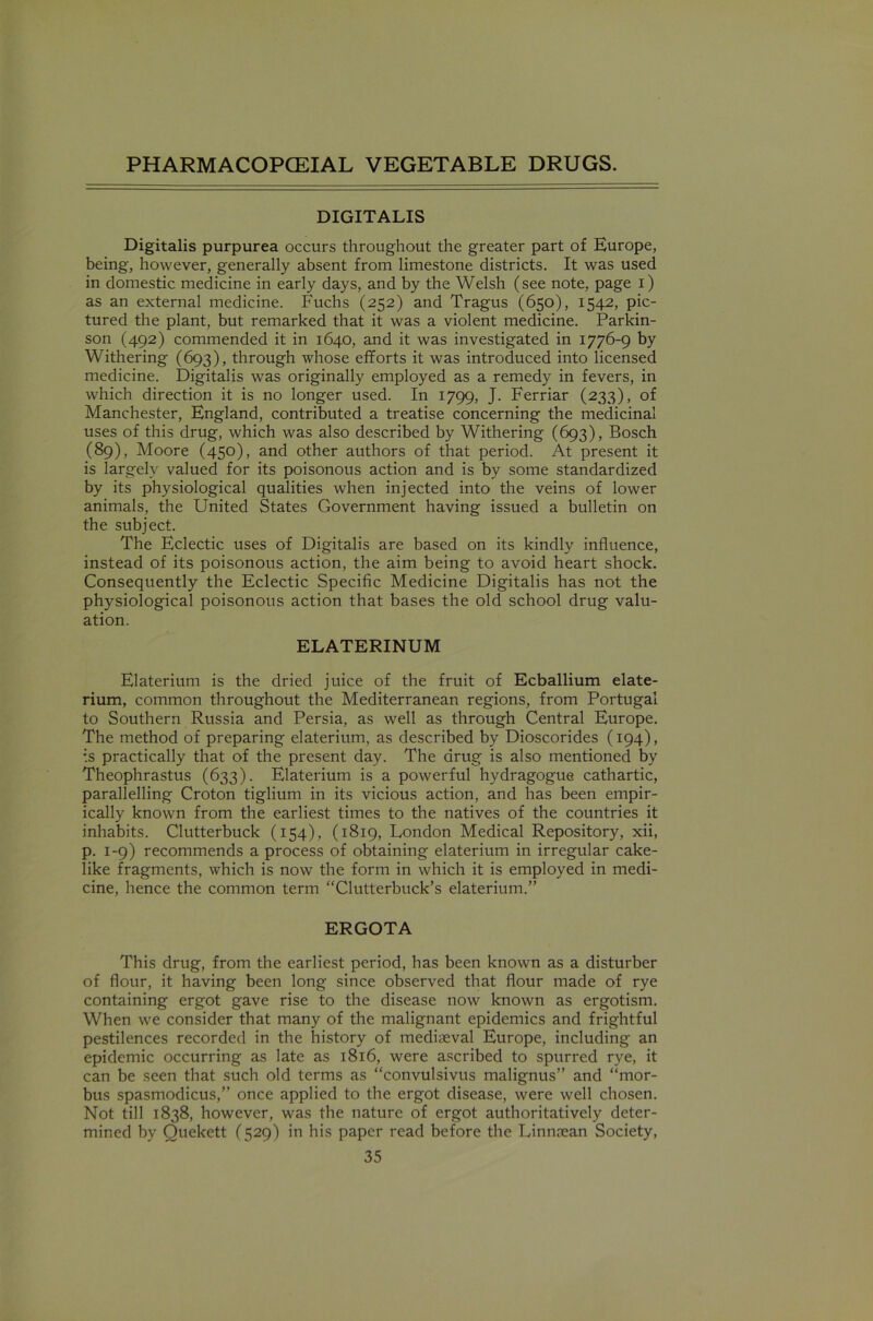 DIGITALIS Digitalis purpurea occurs throughout the greater part of Europe, being, however, generally absent from limestone districts. It was used in domestic medicine in early days, and by the Welsh (see note, page i) as an external medicine. Fuchs (252) and Tragus (650), 1542, pic- tured the plant, but remarked that it was a violent medicine. Parkin- son (492) commended it in 1640, and it was investigated in 1776-9 by Withering (693), through whose efforts it was introduced into licensed medicine. Digitalis was originally employed as a remedy in fevers, in which direction it is no longer used. In 1799, J. Ferriar (233), of Manchester, England, contributed a treatise concerning the medicinal uses of this drug, which was also described by Withering (693), Bosch (89), Moore (450), and other authors of that period. At present it is largely valued for its poisonous action and is by some standardized by its physiological qualities when injected into the veins of lower animals, the United States Government having issued a bulletin on the subject. The Eclectic uses of Digitalis are based on its kindly influence, instead of its poisonous action, the aim being to avoid heart shock. Consequently the Eclectic Specific Medicine Digitalis has not the physiological poisonous action that bases the old school drug valu- ation. ELATERINUM Elaterium is the dried juice of the fruit of Ecballium elate- rium, common throughout the Mediterranean regions, from Portugal to Southern Russia and Persia, as well as through Central Europe. The method of preparing elaterium, as described by Dioscorides (194), ;.s practically that of the present day. The drug is also mentioned by Theophrastus (633). Elaterium is a powerful hydragogue cathartic, parallelling Croton tiglium in its vicious action, and has been empir- ically known from the earliest times to the natives of the countries it inhabits. Clutterbuck (154), (1819, London Medical Repository, xii, p. 1-9) recommends a process of obtaining elaterium in irregular cake- like fragments, which is now the form in which it is employed in medi- cine, hence the common term “Clutterbuck’s elaterium.” ERGOTA This drug, from the earliest period, has been known as a disturber of flour, it having been long since observed that flour made of rye containing ergot gave rise to the disease now known as ergotism. When we consider that many of the malignant epidemics and frightful pestilences recorded in the history of mediaeval Europe, including an epidemic occurring as late as 1816, were ascribed to spurred rye, it can be seen that such old terms as “convulsivus malignus” and “mor- bus spasmodicus,” once applied to the ergot disease, were well chosen. Not till 1838, however, was the nature of ergot authoritatively deter- mined by Quekett (529) in his paper read before the Linnaean Society,