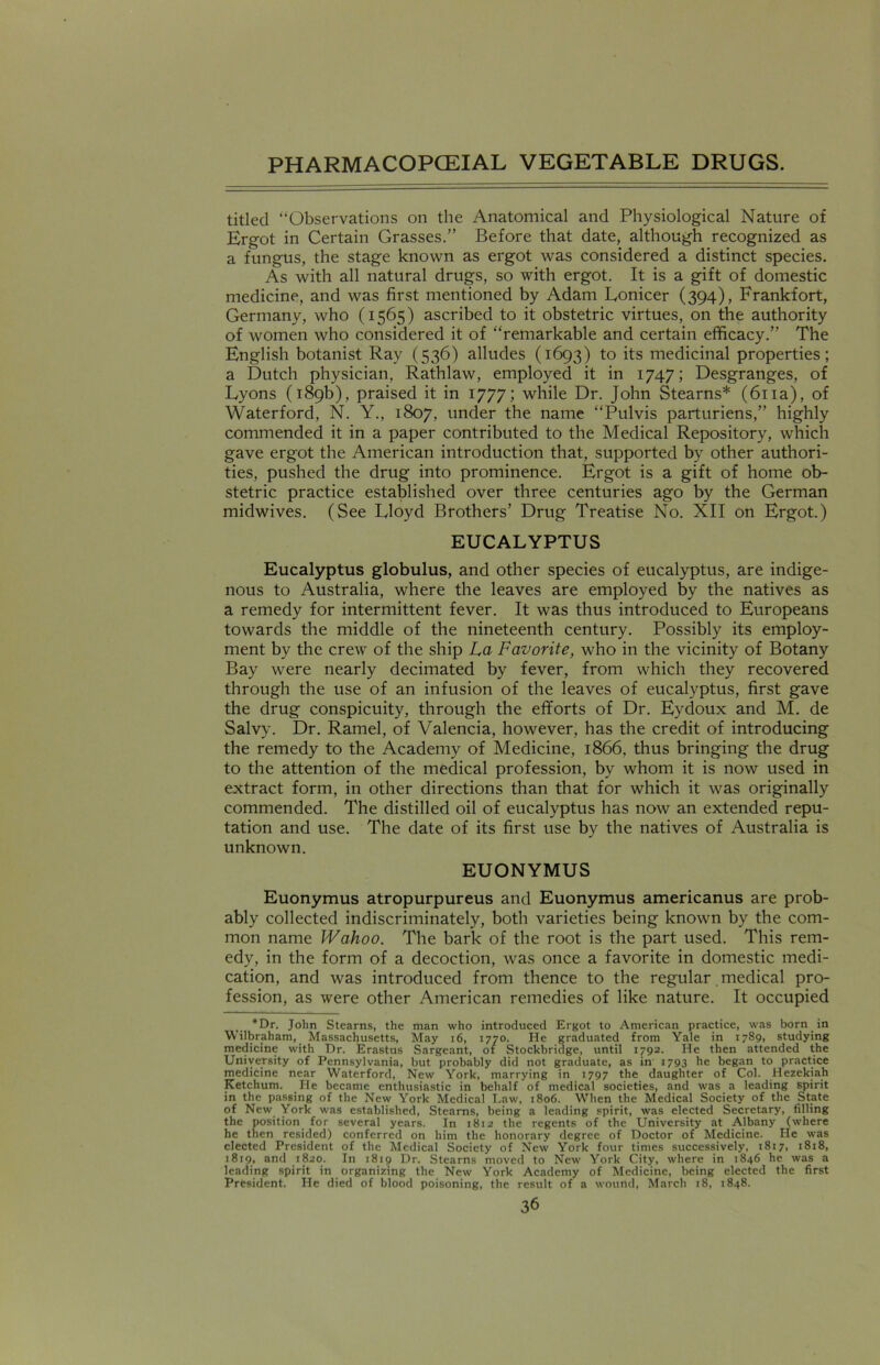 titled “Observations on the Anatomical and Physiological Nature of Ergot in Certain Grasses.” Before that date, although recognized as a fungus, the stage known as ergot was considered a distinct species. As with all natural drugs, so with ergot. It is a gift of domestic medicine, and was first mentioned by Adam Lonicer (394), Frankfort, Germany, who (1565) ascribed to it obstetric virtues, on the authority of women who considered it of “remarkable and certain efficacy.” The English botanist Ray (536) alludes (1693) to its medicinal properties; a Dutch physician, Rathlaw, employed it in 1747; Desgranges, of Lyons (189b), praised it in 1777; while Dr. John Stearns* (61 ia), of Waterford, N. Y., 1807, under the name “Pulvis parturiens,” highly commended it in a paper contributed to the Medical Repository, which gave ergot the American introduction that, supported by other authori- ties, pushed the drug into prominence. Ergot is a gift of home ob- stetric practice established over three centuries ago by the German midwives. (See Lloyd Brothers’ Drug Treatise No. XII on Ergot.) EUCALYPTUS Eucalyptus globulus, and other species of eucalyptus, are indige- nous to Australia, where the leaves are employed by the natives as a remedy for intermittent fever. It was thus introduced to Europeans towards the middle of the nineteenth century. Possibly its employ- ment by the crew of the ship La Favorite, who in the vicinity of Botany Bay were nearly decimated by fever, from which they recovered through the use of an infusion of the leaves of eucalyptus, first gave the drug conspicuity, through the efforts of Dr. Eydoux and M. de Salvy. Dr. Ramel, of Valencia, however, has the credit of introducing the remedy to the Academy of Medicine, 1866, thus bringing the drug to the attention of the medical profession, by whom it is now used in extract form, in other directions than that for which it was originally commended. The distilled oil of eucalyptus has now an extended repu- tation and use. The date of its first use by the natives of Australia is unknown. EUONYMUS Euonymus atropurpureus and Euonymus americanus are prob- ably collected indiscriminately, both varieties being known by the com- mon name Wahoo. The bark of the root is the part used. This rem- edy, in the form of a decoction, was once a favorite in domestic medi- cation, and was introduced from thence to the regular medical pro- fession, as were other American remedies of like nature. It occupied *Dr. John Stearns, the man who introduced Ergot to American practice, was born in Wilbraham, Massachusetts, May 16, 1770. He graduated from Yale in 1789, studying medicine with Dr. Erastus Sargeant, 01 Stockbridge, until 1792. He then attended the University of Pennsylvania, but probably did not graduate, as in 1793 he began to practice medicine near Waterford, New York, marrying in 1797 the daughter of Col. Hezekiah Ketchum. He became enthusiastic in behalf of medical societies, and was a leading spirit in the passing of the New York Medical Law, 1806. When the Medical Society of the State of New York was established, Stearns, being a leading spirit, was elected Secretary, filling the position for several years. In 1812 the regents of the University at Albany (where he then resided) conferred on him the honorary degree of Doctor of Medicine. He was elected President of the Medical Society of New York four times successively, 1817, 1818, 1819, and 1820. In 1819 Dr. Stearns moved to New York City, where in 1846 he was a leading spirit in organizing the New York Academy of Medicine, being elected the first President. He died of blood poisoning, the result of a wound, March 18, 1848.